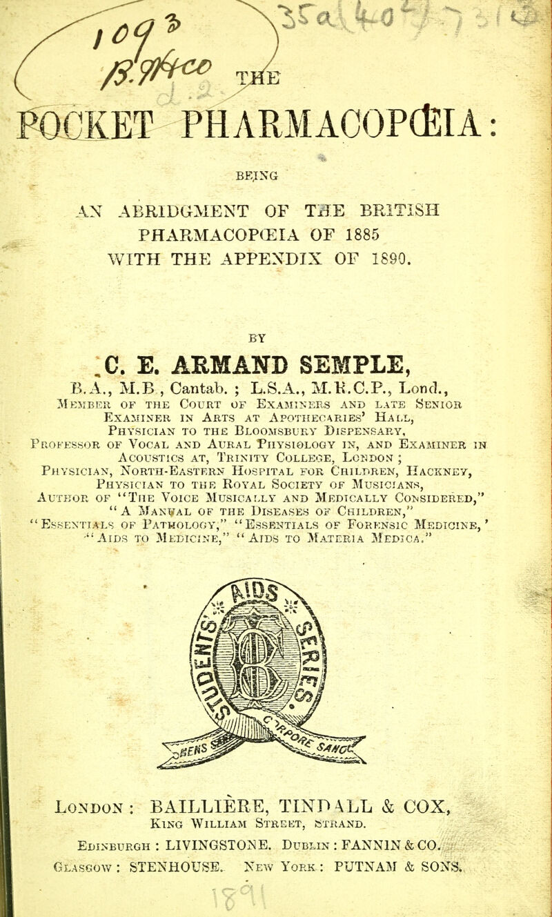 Pocket phARMAOOPcfiiA: AN ABRIDGMENT OF TiTE BRITISH PHARMACOP<i:iA OF 1885 WITH THE APPENDIX OF 1890. BY ,C. E. ARMAND SEMPLE, B.A., M.B , Cantab. ; L.S.A., M.K.C.P., Loncl., Member of the Court of Examiners and late Senior Examiner in Arts at Apothecaries' Hall, Physician to the Bloomsbury Dispensary, Professor of Vocal and Aural Physiology in, and Examiner in Acoustics at, Trinity College, Lcndont ; Physician, North-Eastern Hospital for Children, Hackney, Physician to the Royal Society of Musicians, Author of The Voice Musically and Medically Considered,  A Man¥al of the Diseases of Children, Essentials of Pathology, Essentials of Forensic Medicine,' -Aids to Medicine, Aids to Materia Medjoa. London: BAILLIERE, TIND \LL & COX, King William Street, fcxHAND. Edinburgh: LIVINGSTONE. Dublin : FANNIN & CO. Glasgow: STENHOUSB.- New York: PUTNAM & SONS.