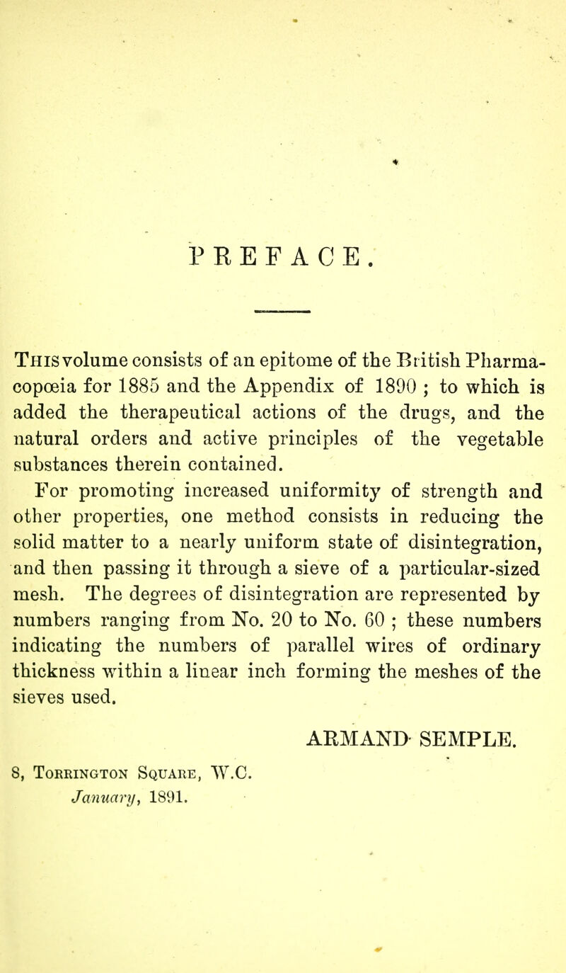 PREFACE. This volume consists of an epitome of the British Pharma- copoeia for 1885 and the Appendix of 1890 ; to which is added the therapeutical actions of the drugs, and the natural orders and active principles of the vegetable substances therein contained. For promoting increased uniformity of strength and other properties, one method consists in reducing the solid matter to a nearly uniform state of disintegration, and then passing it through a sieve of a particular-sized mesh. The degrees of disintegration are represented by numbers ranging from No. 20 to No. 60 ; these numbers indicating the numbers of parallel wires of ordinary thickness within a linear inch forming the meshes of the sieves used. ARMAND- SEMPLE. S, TORRINGTON SqUARE, W.C. January, 1891.