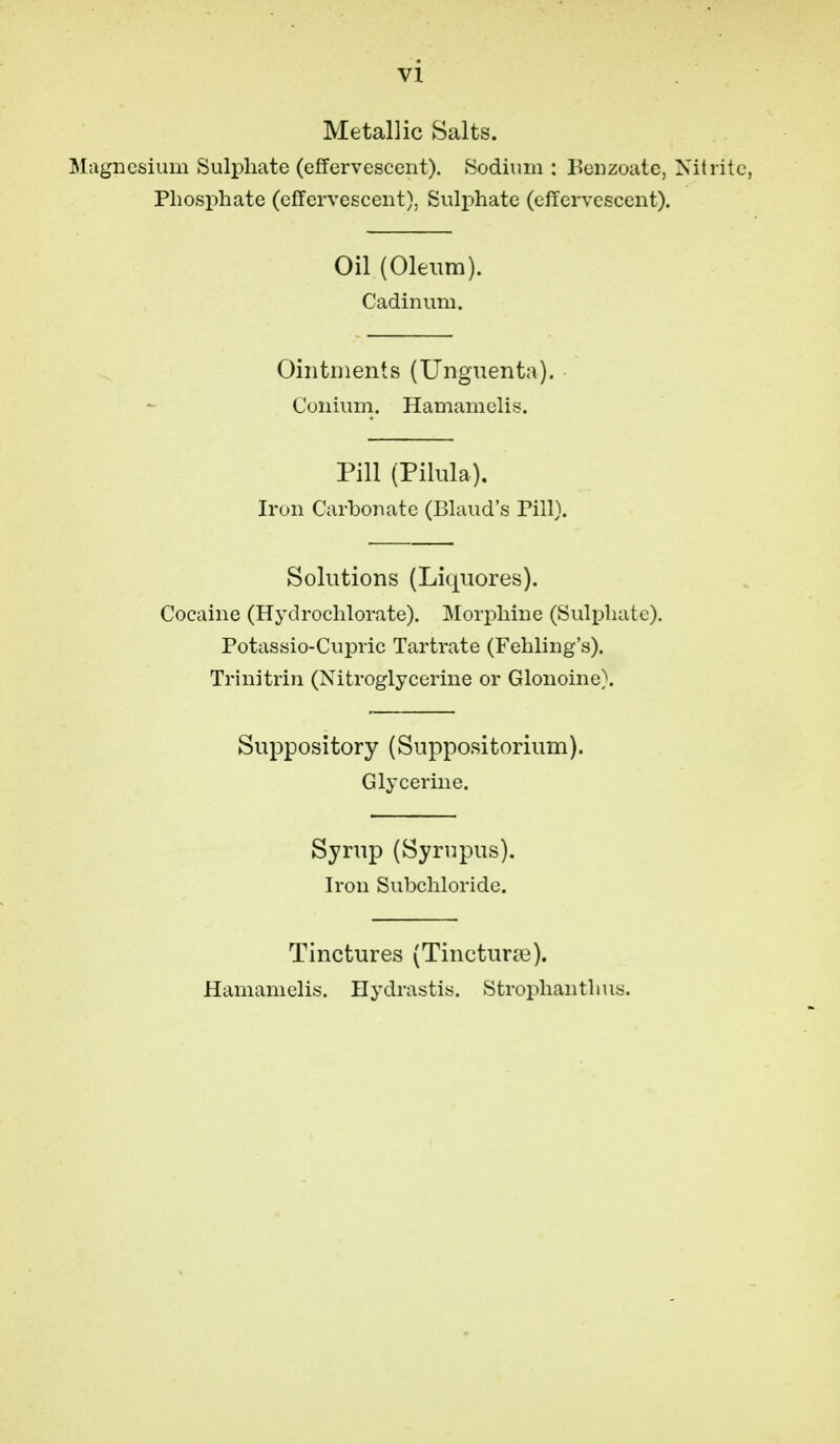 Metallic Salts. Miigncsium Sulphate (effervescent). iSodiuni: Beiizoate, Nitrite, Phosphate (effervescent). Sulphate (effervescent). Oil (Oleum). Cadinum. Ointments (Unguenta). Cuniurn. Hamamelis. Pill (Pilula). Iron Carbonate (Bland's Till). Solutions (Liquores). Cocaine (Hydrochlorate). Morphine (Sulphate). Potassio-Cupric Tartrate (Fehling's). Trinitrin (Nitroglycerine or Glonoine). Suppository (Suppositorium). Glycerine. Syrup (Syrupus). Iron Subchloride. Tinctures (Tincturie). Hamamelis. Hydrastis. Stroplianthus.