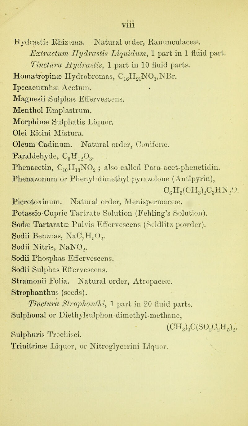 Hydrastis Ehizoma. Natural order, KaRimculacete. Extractum Hydrastis Liqiiidum, 1 part in 1 fluid part. Tinctura Hydrastis, 1 part in 10 fluid parts. Homatropinte Hydrobromas, CigH2^N03,NBr. Ipecacuanbse Acetum. Magnesii Sulphas Effervescens. Menthol Empiastrum. Morphinse Sulphatis Liquor. Olei Ricini Mistura. Oleum Cadinum. Natural order, Cuniferye. Paraldehyde, Phenacetin, CjoHisNO^ ; also called Para-acet-phenetidin. Phenazonum or Phenyl-dimethyl-pyrazolone (Antipyrin), C„H,(CH,),C,HN,'J. Picrotoxinum. Natural order, Menispermaceee. Potassio-Cupric Tartrate Solution (Fehling's Solution). Sodse TartaratsB Pulvis Effervescens (Seidlitz powder). Sodii Benzoas, NaC^HgO,. Sodii Nitris, NaNOo. Sodii Phosphas Etiervescens. Sodii Sulphas Effervescens. Stramonii Folia. Natural order, Atropacete. Strophanthus (seeds). Tinctura Strophaiifhi, 1 part in 20 fluid parts. Sulphonal or Diethjlsulphon-dimethyl-methane, (CIi3)oC(SO,G,'H5)o. Sulphuris Trocliisci. TrinitrinEe Liquor, or Nitroglycerini Li(iuor.