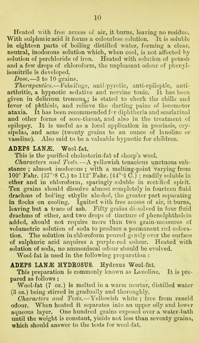 Heated with free access of air, it burns, leaving no residue. With sulphuiic acid it forms a colourless solution. -It is soluble in eighteen parts of boiling distilled water, forming a clear, neutral, inodorous solution which, when cool, is not affected by solution of perchloride of iron. Heated with soluiion of potash and a few drops of chloroform, the unpleasant odour of phen}l- isonitrile is develoj^ed. Dose.—3 to 10 grains. Therapeutics.—l^ebiifuge, anti-pyretic, anti-epileptic, anti- arthritic, a hypnotic sedative and nervine tonic. It has becTi given in delirium tremensj,; is stated to check the chills and fever of phthisis, and relieve the darting pains of locomotor ataxia. It has been recommended f'T diphtheria and scarlatinal and other forms of sore-throat, and also in the treatment of epilepsy. It is useful as a local application in psoriasis, ery- sipela.3, and acne (twenty grains to an ounce of lanoline or vaseline). Also said to be a valuable hypnotic for children. ADEPS LAN^. Wool-fat. This is the purified cholesterin-fafc of sheep's wool. Characters and Tests.—A yellowish tenacioiis unctuous sub- stance ; almost inodorous ; with a melting-point varying from lOO^Fabr. (37°'8 0.) to 112°rahr. (44°'4C.) ; readily soluble in ether and in chloroform, sparingly soluble in rectified spirit. Ten grains should dissolve almost completely in fourteen fluid drachms of boi'ing ethylic alcohol, the greater part separating in flocks on cooling. Ignited with free access of air, it burns, leaving but a trace of ash. Fifty grains dissolved in four fluid drachms of ether, and two drops of tincture of phenolphthaltin added, should not require more than two grain-measures of volumetric solution of soda to produce a permanent red colora- tion. The solution in chloroform poured gently over the surface of sulphuric acid acquires a purple-red colour. Heated with solution of soda, no ammoniacal odour should be evolved. Wool-fat is used in the following preparation : ADEPS LAN.ffi HYDROSUS. Hydrous Wool-fat. This preparation is commonly known as Lanoline. It is pre- pared as follows : Wool-fat (7 oz.) is melted in a warm mortar, distilled water (3 oz.) being stirred in gradually and thoroughly. Characters and Tests.—Yellowish white ; free from rancid odour. When heated it separates into an upper oily and lower aqueous layer. One hundred grains exposed over a water-bath until the weight is constant, yields not less than seventy grains, which should answer to the tests for wool-fat.