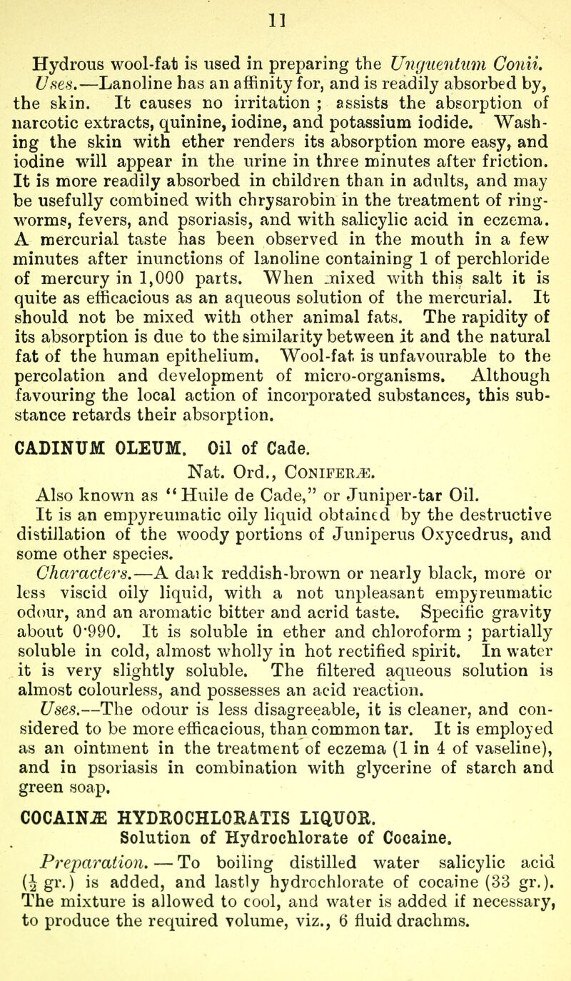 Hydrous wool-fat is used in preparing the Ungiientum Conii. Uses.—Lanoline has an affinity for, and is readily absorbed by, the skin. It causes no irritation ; assists the absorption of narcotic extracts, quinine, iodine, and potassium iodide. Wash- ing the skin with ether renders its absorption more easy, and iodine will appear in the urine in three minutes after friction. It is more readily absorbed in children than in adults, and may be usefully combined with chrysarobin in the treatment of ring- worms, fevers, and psoriasis, and with salicylic acid in eczema. A mercurial taste has been observed in the mouth in a few minutes after inunctions of lanoline containing 1 of perchloride of mercury in 1,000 parts. When _nixed with this salt it is quite as efficacious as an aqueous solution of the mercurial. It should not be mixed with other animal fats. The rapidity of its absorption is due to the similarity between it and the natural fat of the human epithelium. Wool-fat is unfavourable to the percolation and development of micro-organisms. Although favouring the local action of incorporated substances, this sub- stance retards their absorption. CADINUM OLEUM. Oil of Cade. Nat. Ord., Conifers. Also known as Huile de Cade, or Juniper-tar Oil. It is an emj^yreumatic oily liquid obtained by the destructive distillation of the woody portions of Juniperus Oxycedrus, and some other species. Characters.—A daik reddish-brown or nearly black, more or less viscid oily liquid, with a not unpleasant empyreumatic odour, and an aromatic bitter and acrid taste. Specific gravity about 0'990. It is soluble in ether and chloroform ; partially soluble in cold, almost wholly in hot rectified spirit. In water it is very slightly soluble. The filtered aqueous solution is almost colourless, and possesses an acid reaction. Uses.—The odour is less disagreeable, it is cleaner, and con- sidered to be more efficacious, than common tar. It is employed as an ointment in the treatment of eczema (1 in 4 of vaseline), and in psoriasis in combination with glycerine of starch and green soap. COCAINJE HYDROCHLOKATIS LIQUOR. Solution of Hydrochlorate of Cocaine. Preparation. — To boiling distilled water salicylic acid (Jgr.) is added, and lastly hydrcchlorate of cocaine (33 gr.). The mixture is allowed to cool, and water is added if necessary, to produce the required volume, viz., 6 fluid drachms.