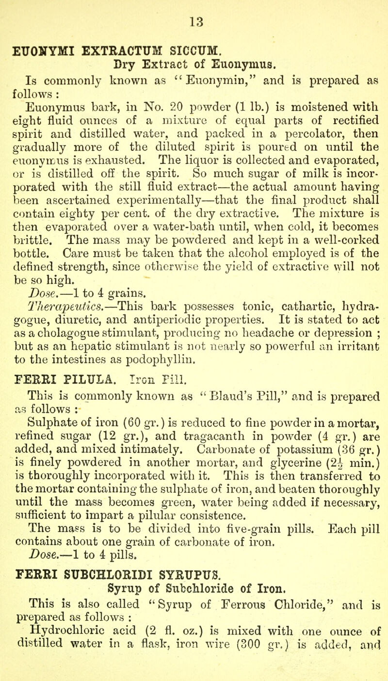 ETJONYMI EXTRACTUM SICCUM. Dry Extract of Euonymus. Is commonly known as ''Euonymin, and is prepared as follows : Euonymus bark, in No. 20 powder (1 lb.) is moistened with eight fluid ounces of a mixture of equal parts of rectified spirit and distilled water, and packed in a percolator, then gradually more of the diluted spirit is poured on until the euonymus is exhausted. The liquor is collected and evaporated, or is distilled off the spirit. So much sugar of milk is incor- porated with the still fluid extract—the actual amount having been ascertained experimentally—that the final product shall contain eighty per cent, of the dry extractive. The mixture is then evaporated over a water-bath until, when cold, it becomes brittle. The mass may be pov/dered and kept in a well-corked bottle. Care must be taken that the alcohol employed is of the defined strength, since otherwise the yield of extractive will not be so high. Dose.—1 to 4 grains. Therapeutics.—This bark possesses tonic, cathartic, hydra- gogue, diuretic, and antiperiodic properties. It is stated to act as a cholagogue stimulant, producing no headache or depression ; but as an hepatic stimulant is not nearly so powerful an irritant to the intestines as podophyllin. FEREI PILULA. Iron Pill. This is commonly known as  Blaud's Pill, and is prepared as follows : Sulphate of iron (60 gr.) is reduced to fine powder in a mortar, refined sugar (12 gr.), and tragacanth in powder (4 gr.) are added, and mixed intimately. Carbonate of potassium (36 gr.) is finely powdered in another mortar, and glycerine (2^ min.) is thoroughly incorporated with it. This is then transferred to the mortar containing the sulphate of iron, and beaten thoroughly until the mass becomes green, water being added if necessary, sufficient to impart a pilular consistence. The ma?s is to be divided into five-grain pills. Each pill contains about one grain of carbonate of iron. Dose.—1 to 4 pills, FERRI SUBCHLOKIDI SYHUPUS. Syrup of Sufcchloride of Iron. This is also called Syrup of Ferrous Chloride, and is prepared as follows : Hydrochloric acid (2 fl. oz.) is mixed with one ounce of distilled water in a flask, iron wire (300 gr.) is added, and