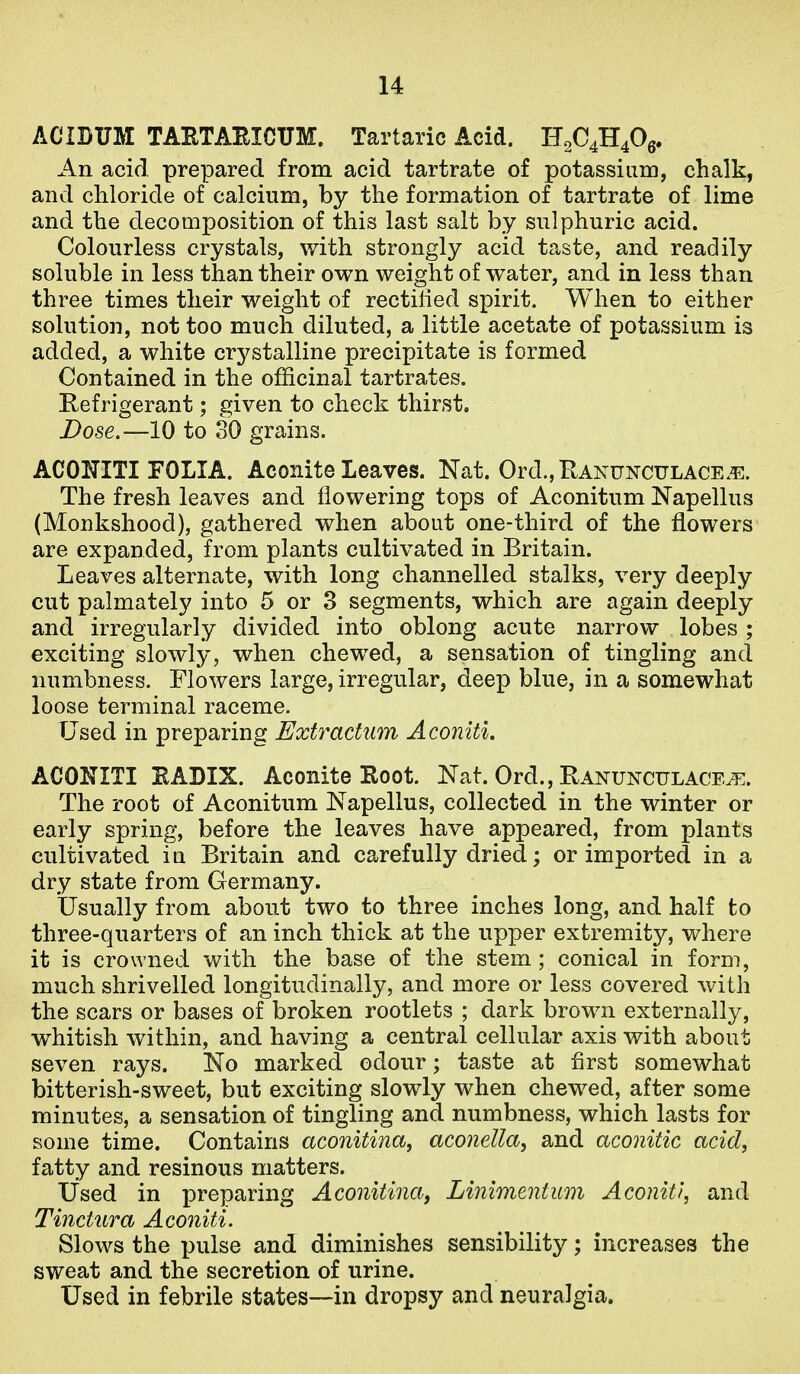 ACIBUM TAHTABICUM. Tartaric Acid. H2C4H40g. An acid prepared from acid tartrate of potassium, chalk, and chloride of calcium, by the formation of tartrate of lime and the decomposition of this last salt by sulphuric acid. Colourless crystals, with strongly acid taste, and readily soluble in less than their own weight of water, and in less than three times their weight of rectilied spirit. When to either solution, not too much diluted, a little acetate of potassium is added, a white crystalline precipitate is formed Contained in the officinal tartrates. Refrigerant; given to check thirst. Dose.—10 to 30 grains. ACOITITI FOLIA. Aconite Leaves. Nat. Ord.,RAXUNCULACE.^3. The fresh leaves and flowering tops of Aconitum Napellus (Monkshood), gathered when about one-third of the flowers are expanded, from plants cultivated in Britain. Leaves alternate, with long channelled stalks, very deeply cut palmately into 5 or 3 segments, which are again deeply and irregularly divided into oblong acute narrow lobes; exciting slowly, when chew^ed, a sensation of tingling and numbness. Flowers large, irregular, deep blue, in a somewhat loose terminal raceme. Used in preparing Extractum Aconiti. ACONITI EADIX. Aconite Root. Nat. Ord., Ranunculace^. The root of Aconitum Napellus, collected in the winter or early spring, before the leaves have appeared, from plants cultivated in Britain and carefully dried; or imported in a dry state from Germany. Usually from about two to three inches long, and half fco three-quarters of an inch thick at the upper extremity, where it is crowned with the base of the stem ; conical in form, much shrivelled longitudinally, and more or less covered with the scars or bases of broken rootlets ; dark brown externally, whitish within, and having a central cellular axis with about seven rays. No marked odour; taste at first somewhat bitterish-sweet, but exciting slowly when chewed, after some minutes, a sensation of tingling and numbness, which lasts for some time. Contains aconitina, aconella, and aconitic acid, fatty and resinous matters. Used in preparing Aconitina, Linimentum Aconiti, and Tinctura Aconiti. Slows the pulse and diminishes sensibility; increases the sweat and the secretion of urine. Used in febrile states—in dropsy and neuralgia.