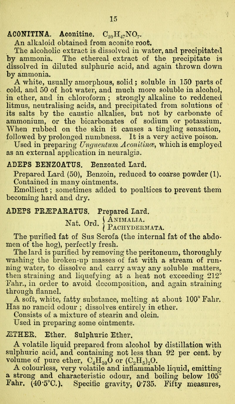 ACONITINA. Aconitine. An alkaloid obtained from aconite root. The alcoholic extract is dissolved in water, and precipitated by ammonia. The ethereal extract of the precipitate is dissolved in diluted sulphuric acid, and again thrown down by ammonia. A white, usually amorphous, solid; soluble in 150 parts of cold, and 50 of hot water, and much more soluble in alcohol, in ether, and in chloroform ; strongly alkaline to reddened litmus, neutralising acids, and precipitated from solutions of its salts by the caustic alkalies, but not by carbonate of ammonium, or the bicarbonates of sodium or potassium. When rubbed on the skin it causes a tingling sensation, followed by prolonged numbness. It is a very active poison. Used in preparing Unguentum Aconitince, which is employed as an external application in neuralgia. ADEPS BENZOATUS. Benzoated Lard. Prepared Lard (50), Benzoin, reduced to coarse powder (1). Contained in many ointments. Emollient; sometimes added to poultices to prevent them becoming hard and dry. ADEPS PRJEPARATUS. Prepared Lard. Nat. Ord ^ Animalia Pachydermata. The purified fat of Sus Scrofa (the internal fat of the abdo- men of the hog), perfectly fresh. The lard is purified by removing the peritoneum, thoroughly washing the broken-up masses of fat with a stream of run- ning water, to dissolve and carry away any soluble matters, then straining and liquefying at a heat not exceeding 212° Fahr., in order to avoid decomposition, and again straining through flannel. A soft, white, fatty substance, melting at about 100° Fahr. Has no rancid odour ; dissolves entirely in ether. Consists of a mixture of stearin and olein. Used in preparing some ointments. -ETHEE. Ether. Sulphuric Ether. A volatile liquid prepared from alcohol by distillation with sulphuric acid, and containing not less than 92 per cent, by volume of pure ether, C4H10O or (C2H5)20. A colourless, very volatile and infiamrnable liquid, emitting a strong and characteristic odour, and boiling below 105^ Fahr. (40'5°C.). Specific gravity, 0735. Fifty measures,