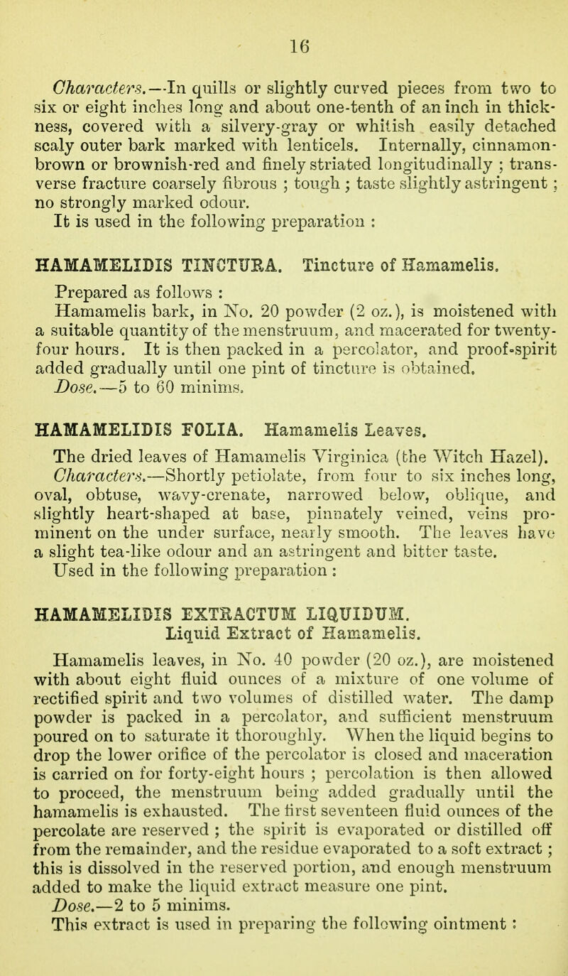 Characters.—In quills or slightly curved pieces from two to six or eight inches long and about one-tenth of an inch in thick- ness, covered with a silvery-gray or whitish easily detached scaly outer bark marked with lenticels. Internally, cinnamon- brown or brownish-red and finely striated longitudinally ; trans- verse fracture coarsely fibrous ; tough ; taste slightly astringent ; no strongly marked odour. It is used in the following preparation : HAMAMELIDIS TINCTURA. Tincture of Hamamelis, Prepared as follows : Hamamelis bark, in No. 20 powder (2 oz.), is moistened with a suitable quantity of the menstruum, and macerated for twenty- four hours. It is then packed in a percolator, and proof»spirit added gradually until one pint of tincture is obtained. Dose.—5 to 60 minims. HAMAMELIDIS FOLIA. Hamamelis Leaves. The dried leaves of Hamamelis Yirginica (the Witch Hazel). Characters.—Shortly petiolate, from four to six inches long, oval, obtuse, w^avy-crenate, narrov/ed below, oblique, and slightly heart-shaped at base, pinnately veined, veins pro- minent on the under surface, nearly smooth. The leaves have a slight tea-like odour and an astringent and bitter taste. Used in the following preparation ; HAMAMELIDIS EXTEACTUM LIQUIDUM. Liquid Extract of Hamamelis. Hamamelis leaves, in No. 40 powder (20 oz.), are moistened with about eight fluid ounces of a mixture of one volume of rectified spirit and two volumes of distilled water. The damp powder is packed in a percolator, and sufficient menstruum poured on to saturate it thoroughly. When the liquid begins to drop the lower orifice of the percolator is closed and maceration is carried on for forty-eight hours ; percolation is then allowed to proceed, the menstruum being added gradually until the hamamelis is exhausted. The first seventeen fluid ounces of the percolate are reserved ; the spirit is evaporated or distilled off from the remainder, and the residue evaporated to a soft extract; this is dissolved in the reserved portion, and enough menstruum added to make the liquid extract measure one pint. Dose,—2 to 5 minims. This extract is used in preparing the following ointment :