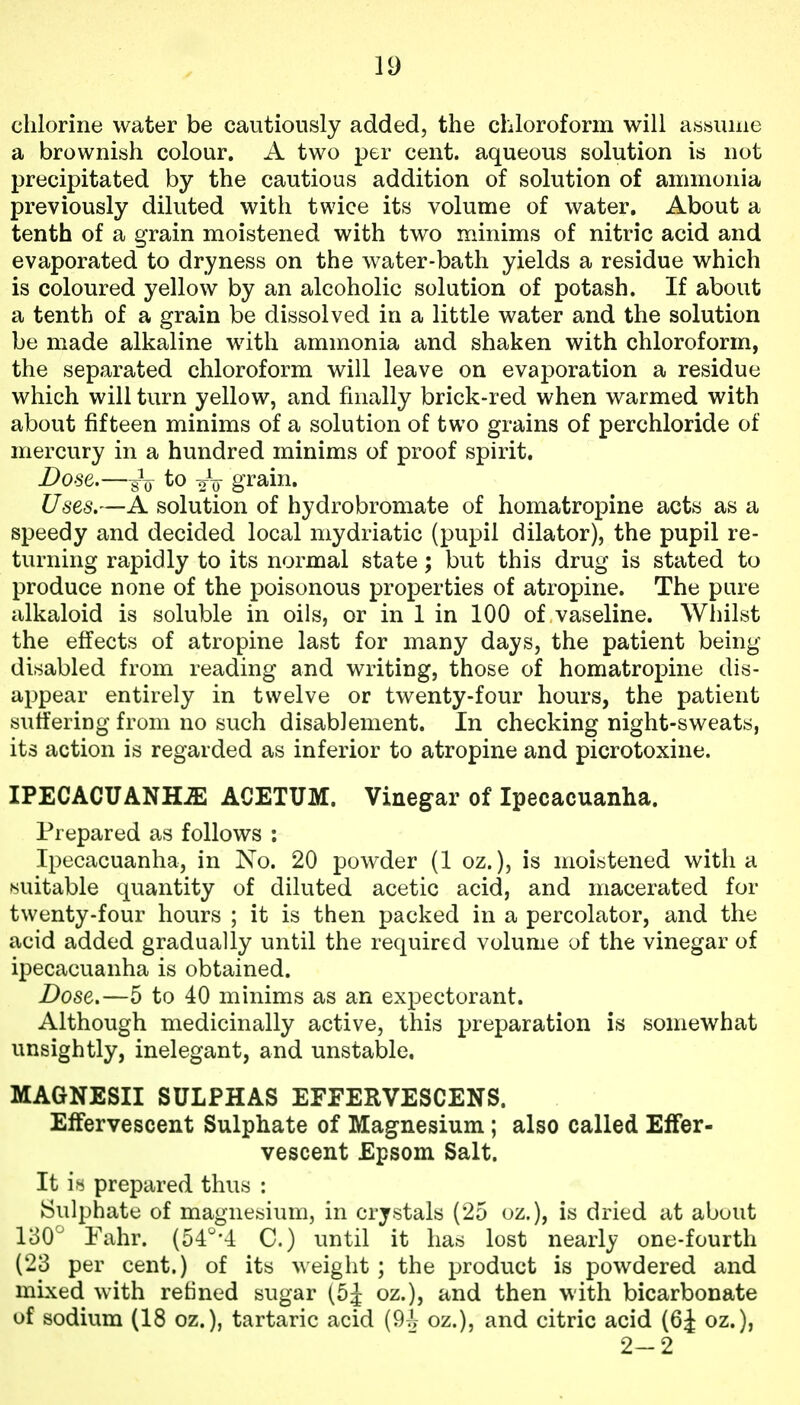 chlorine water be cautiously added, the chloroform will a««uiiie a brownish colour. A two per cent, aqueous solution is not precipitated by the cautious addition of solution of ammonia previously diluted with twice its volume of water. About a tenth of a grain moistened with two minims of nitric acid and evaporated to dryness on the water-bath yields a residue which is coloured yellow by an alcoholic solution of potash. If about a tenth of a grain be dissolved in a little water and the solution be made alkaline with ammonia and shaken with chloroform, the separated chloroform will leave on evaporation a residue which will turn yellow, and finally brick-red when warmed with about fifteen minims of a solution of two grains of perchloride of mercury in a hundred minims of proof spirit. Dose.—217 gi*ain. Uses.—A solution of hydrobromate of homatropine acts as a speedy and decided local mydriatic (pupil dilator), the pupil re- turning rapidly to its normal state; but this drug is stated to produce none of the poisonous properties of atropine. The pure alkaloid is soluble in oils, or in 1 in 100 of vaseline. Whilst the effects of atropine last for many days, the patient being disabled from reading and writing, those of homatropine dis- appear entirely in twelve or twenty-four hours, the patient suffering from no such disablement. In checking night-sweats, its action is regarded as inferior to atropine and picrotoxine. IPECACUANHiE ACETUM. Vinegar of Ipecacuanha. Prepared as follows : Ipecacuanha, in No. 20 powder (1 oz.), is moistened with a suitable quantity of diluted acetic acid, and macerated for twenty-four hours ; it is then packed in a percolator, and the acid added gradually until the required volume of the vinegar of ipecacuanha is obtained. Dose.—5 to 40 minims as an expectorant. Although medicinally active, this preparation is somewhat unsightly, inelegant, and unstable. MAGNESII SULPHAS EFEERVESCENS. Effervescent Sulphate of Magnesium; also called Effer- vescent Epsom Salt. It k prepared thus : ►Sulphate of magnesium, in crystals (25 oz.), is dried at about 180^ Pahr. (ol^'l C.) until it has lost nearly one-fourth (23 per cent.) of its weight ; the product is powdered and mixed with refined sugar (5;^ oz.), and then with bicarbonate of sodium (18 oz.), tartaric acid (9J- oz.), and citric acid (6J oz.), 2-2