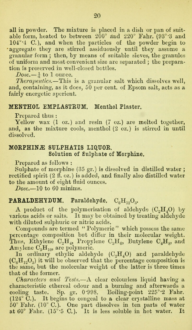 all in powder. The mixture is placed in a dish or pan of suit- able form, heated to between 200 ^nd 220^ Fahr. (93°'3 and 104''•! C.), and when the particles of the powder begin to •aggregate they are stirred assiduously until they assume a granular form ; then, by means of suitable sieves, the granules of uniform and most convenient size are separated ; the prepara- tion is preserved in well-closed bottles. Dose.—J to 1 ouEce. Therapeutics.—This is a granular salt which dissolves well, and, containing, as it does, 50 per cent, of Epsom salt, acts as a fairly energetic aperient. MENTHOL EMPLASTRUM. Menthol Plaster. Prepared thus : Yellow wax (1 oz.) and resin (7 oz.) are melted together, and, as the mixture cools, menthol (2 oz.) is stirred in until dissolved. MORPHINE SULPHATIS LIQUOR. Solution of Sulphate of Morphine, Prepared as follow^s : Sulphate of morphine (35 gr.) is dissolved in distilled water ; rectified spirit (2 fl. oz.) is added, and finally also distilled water to the amount of eight fluid ounces. Dose.—10 to 60 minims. PARALDEHYDTJM. Paraldehyde. CgHioO,. A product of the polymerisation of aldehyde (C0H4O) by various acids or salts. It may be obtained by treating aldehyde with diluted sulphuric or nitric acids. Compounds are termed *' Polymeric which possess the same percentage compositioir but differ in their molecular weight. Thus, Ethylene C0H4, Propylene CoHg, Butylene C4H8, and Aniylene OgHjQ, are polymeric. In ordinary ethylic aldehyde (C.JH4O) and paraldehyde (CyHjoO^) it will be observed that the percentage composition is the same, but the molecular weight of the latter is three times that of the former. Character's and Tests.—A clear colourless liquid having a characteristic ethereal odour and a burning and afterwards a cooling taste. Sp. gr. 0*998. Boiling-point 225°'2 Fahr. (124° C). It begins to congeal to a clear cr3 stalline mass at 50° Fahr. (10° C). One part dissolves in ten parts of water at 00° Fahr. (15°'5 C). It is less soluble in hot water. It