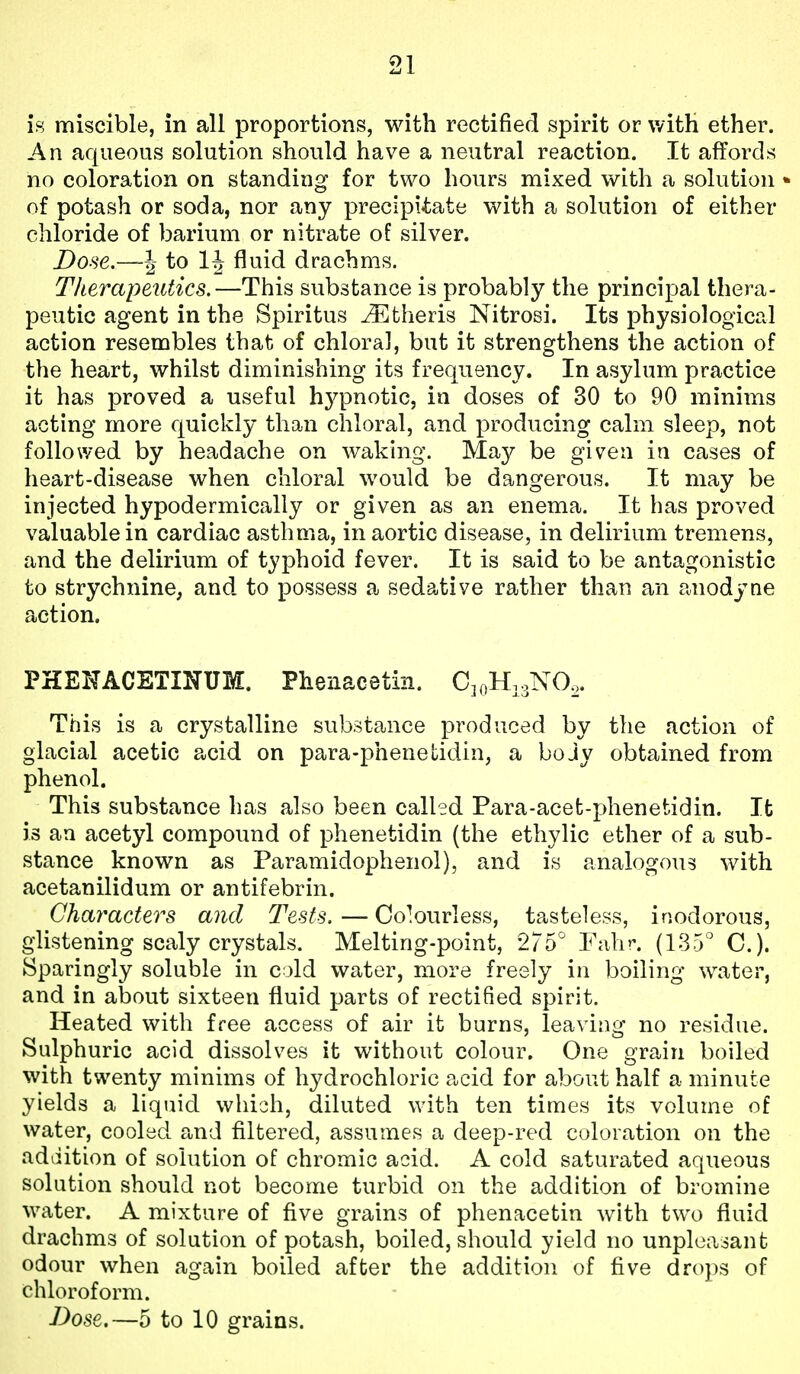 iH miscible, in all proportions, with rectified spirit or with ether. An aqueous solution should have a neutral reaction. It affords no coloration on standing for two hours mixed with a solution of potash or soda, nor any precipitate with a solution of either chloride of barium or nitrate of silver. Dose~\ to fluid drachms. Therapeutics.—This substance is probably the principal thera- peutic agent in the Spiritus ^theris Nitrosi. Its physiological action resembles that of chloral, but it strengthens the action of the heart, whilst diminishing its frequency. In asylum practice it has proved a useful hypnotic, in doses of 30 to 90 minims acting more quickly than chloral, and producing calm sleep, not followed by headache on waking. May be given in cases of heart-disease when chloral would be dangerous. It may be injected hypodermically or given as an enema. It has proved valuable in cardiac asthma, in aortic disease, in delirium tremens, and the delirium of typhoid fever. It is said to be antagonistic to strychnine, and to possess a sedative rather than an anodyne action. PHENACETINUM. Phenacetm. CkiH.^NO,. This is a crystalline substance produced by the action of glacial acetic acid on para-phenetidin, a boJy obtained from phenol. This substance has also been called Para-acefc-phenetidin. It is an acetyl compound of phenetidin (the ethylic ether of a sub- stance known as Paramidophenol), and is analogous with acetanilidum or antifebrin. Characters and Tests. — Colourless, tasteless, inodorous, glistening scaly crystals. Melting-point, 275° Fahr. (135° C). Sparingly soluble in cold water, more freely in boiling water, and in about sixteen fluid parts of rectified spirit. Heated with free access of air it burns, leaving no residue. Sulphuric acid dissolves it without colour. One grain boiled with twenty minims of hydrochloric acid for about half a minute yields a liquid which, diluted with ten times its volume of water, cooled and filtered, assumes a deep-red coloration on the addition of solution of chromic acid. A cold saturated aqueous solution should not become turbid on the addition of bromine water. A mixture of five grains of phenacetin with two fluid drachms of solution of potash, boiled, should yield no unpleasant odour when again boiled after the addition of five drops of chloroform.