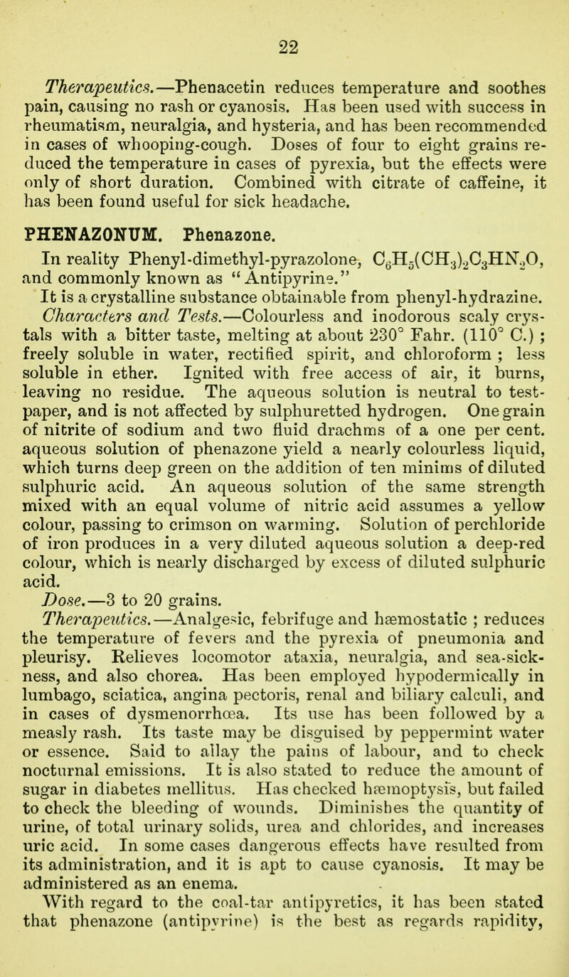 Therapeutics.—Phenacetin reduces temperature and soothes pain, causing no rash or cyanosis. Has been used with success in rheumatism, neuralgia, and hysteria, and has been recommended in cases of whooping-cough. Doses of four to eight grains re- duced the temperature in cases of pyrexia, but the effects were only of short duration. Combined with citrate of caffeine, it has been found useful for sick headache. PHENAZONUM. Phenazone. In reality Phenyl-dimethyl-pyrazolone, CgH5(CH3).2C3HN20, and commonly known as  Antipyrine. It is a crystalline substance obtainable from phenyl-hydrazine. Characfers and Tests.—Colourless and inodorous scaly crys- tals with a bitter taste, melting at about 230° Fahr. (110° C.) ; freely soluble in water, rectified spirit, and chloroform ; less soluble in ether. Ignited with free access of air, it burns, leaving no residue. The aqueous solution is neutral to test- paper, and is not affected by sulphuretted hydrogen. One grain of nitrite of sodium and two fluid drachms of a one per cent, aqueous solution of phenazone yield a nearly colourless liquid, which turns deep green on the addition of ten minims of diluted sulphuric acid. An aqueous solution of the same strength mixed with an equal volume of nitric acid assumes a yellow colour, passing to crimson on warming. Solution of perchloride of iron produces in a very diluted aqueous solution a deep-red colour, which is nearly discharged by excess of diluted sulphuric acid. Dose,—3 to 20 grains. Therapeutics.—Analgesic, febrifuge and haemostatic ; reduces the temperature of fevers and the pyrexia of pneumonia and pleurisy. Relieves locomotor ataxia, neuralgia, and sea-sick- ness, and also chorea. Has been employed hypodermically in lumbago, sciatica, angina pectoris, renal and biliary calculi, and in cases of dysmenorrha^a. Its use has been followed by a measly rash. Its taste may be disguised by peppermint water or essence. Said to allay the pains of labour, and to check nocturnal emissions. It is also stated to reduce the amount of sugar in diabetes mellitus. Has checked ha3moptysrs, but failed to check the bleeding of wounds. Diminishes the quantity of urine, of total urinary solids, urea and chlorides, and increases uric acid. In some cases dangerous effects have resulted from its administration, and it is apt to cause cyanosis. It may be administered as an enema. With regard to the coal-tar antipyretics, it has been stated that phenazone (antipyrine) is the best as regards rapidity,