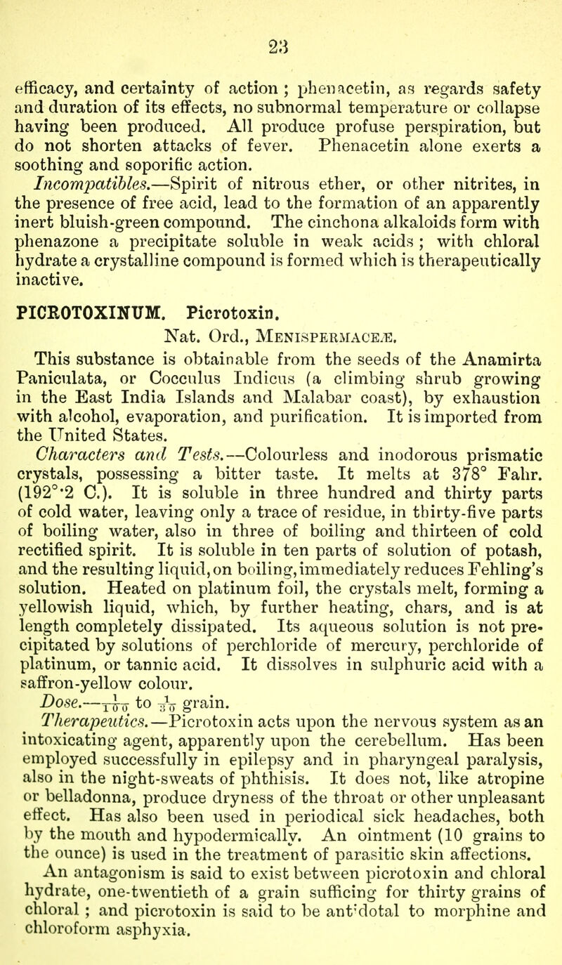 efficacy, and certainty of action ; pheiiacetin, as regards safety and duration of its effects, no subnormal temperature or collapse having been produced. All produce profuse perspiration, but do not shorten attacks of fever. Phenacetin alone exerts a soothing and soporific action. Incompatibles.—Spirit of nitrous ether, or other nitrites, in the presence of free acid, lead to the formation of an apparently inert bluish-green compound. The cinchona alkaloids form with phenazone a precipitate soluble in weak acids ; with chloral hydrate a crystalline compound is form.ed which is therapeutically inactive. PICROTOXINUM. Picrotoxin. Nat. Ord., MENisPERMACEiTi:. This substance is obtainable from the seeds of the Anamirta Paniculata, or Coccnlus Indicus (a climbing shrub growing in the East India Islands and Malabar coast), by exhaustion with alcohol, evaporation, and purification. It is imported from the United States. Characters and Tests.—Colourless and inodorous prismatic crystals, possessing a bitter taste. It melts at 378° Fahr. (192°'2 C). It is soluble in three hundred and thirty parts of cold water, leaving only a trace of residue, in thirty-five parts of boiling water, also in three of boiling and thirteen of cold rectified spirit. It is soluble in ten parts of solution of potash, and the resulting liquid, on boiling,immediately reduces Fehling's solution. Heated on platinum foil, the crystals melt, forming a yellowish liquid, which, by further heating, chars, and is at length completely dissipated. Its aqueous solution is not pre- cipitated by solutions of perchloride of mercury, perchloride of platinum, or tannic acid. It dissolves in sulphuric acid with a saffron-yellow colour. Dose.—to g^'ain. Therapeutics.—Picrotoxin acts upon the nervous system as an intoxicating agent, apparently upon the cerebellum. Has been employed successfully in epilepsy and in pharyngeal paralysis, also in the night-sweats of phthisis. It does not, like atropine or belladonna, produce dryness of the throat or other unpleasant effect. Has also been used in periodical sick headaches, both by the mouth and hypodermically. An ointment (10 grains to the ounce) is used in the treatment of parasitic skin affections. An antagonism is said to exist between picrotoxin and chloral hydrate, one-twentieth of a grain sufficing for thirty grains of chloral ; and picrotoxin is said to be ant'dotal to morphine and chloroform asphyxia.