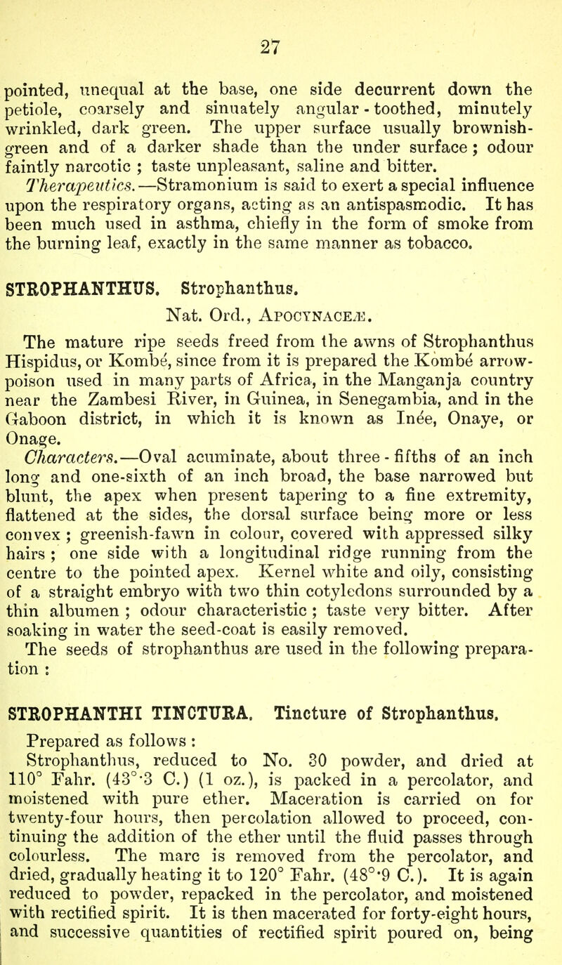 pointed, unequal at the base, one side decurrent down the petiole, coarsely and sinuately angular - toothed, minutely wrinkled, dark green. The upper surface usually brownish- green and of a darker shade than the under surface ; odour faintly narcotic ; taste unpleasant, saline and bitter. Therapeutics.—Stramonium is said to exert a special influence upon the respiratory organs, acting as an antispasmodic. It has been much used in asthma, chiefly in the form of smoke from the burning leaf, exactly in the same manner as tobacco. STROPHANTHUS. Strophanthus. Nat. Ord., ApocynacE/E. The mature ripe seeds freed from the awns of Strophanthus Hispidus, or Kombe, since from it is prepared the Komb(^ arrow- poison used in many parts of Africa, in the Manganja country near the Zambesi River, in Guinea, in Senegambia, and in the Gaboon district, in which it is known as In^e, Onaye, or Onage. Characters.—Oval acuminate, about three-fifths of an inch long and one-sixth of an inch broad, the base narrowed but blunt, the apex when present tapering to a fine extremity, flattened at the sides, the dorsal surface being more or less convex ; greenish-fawn in colour, covered with appressed silky hairs ; one side with a longitudinal ridge running from the centre to the pointed apex. Kernel white and oily, consisting of a straight embryo with two thin cotyledons surrounded by a thin albumen ; odour characteristic ; taste very bitter. After soaking in water the seed-coat is easily removed. The seeds of strophanthus are used in the following prepara- tion : STROPHANTHI TINCTUEA. Tincture of Strophanthus. Prepared as follows : Strophanthus, reduced to No. 30 powder, and dried at 110° Fahr. (43°-3 C.) (1 oz.), is packed in a percolator, and moistened with pure ether. Maceration is carried on for twenty-four hours, then percolation allowed to proceed, con- tinuing the addition of the ether until the fluid passes through colourless. The marc is removed from the percolator, and dried, gradually heating it to 120° Fahr. (48°*9 C). It is again reduced to powder, repacked in the percolator, and moistened with rectified spirit. It is then macerated for forty-eight hours, and successive quantities of rectified spirit poured on, being i ■