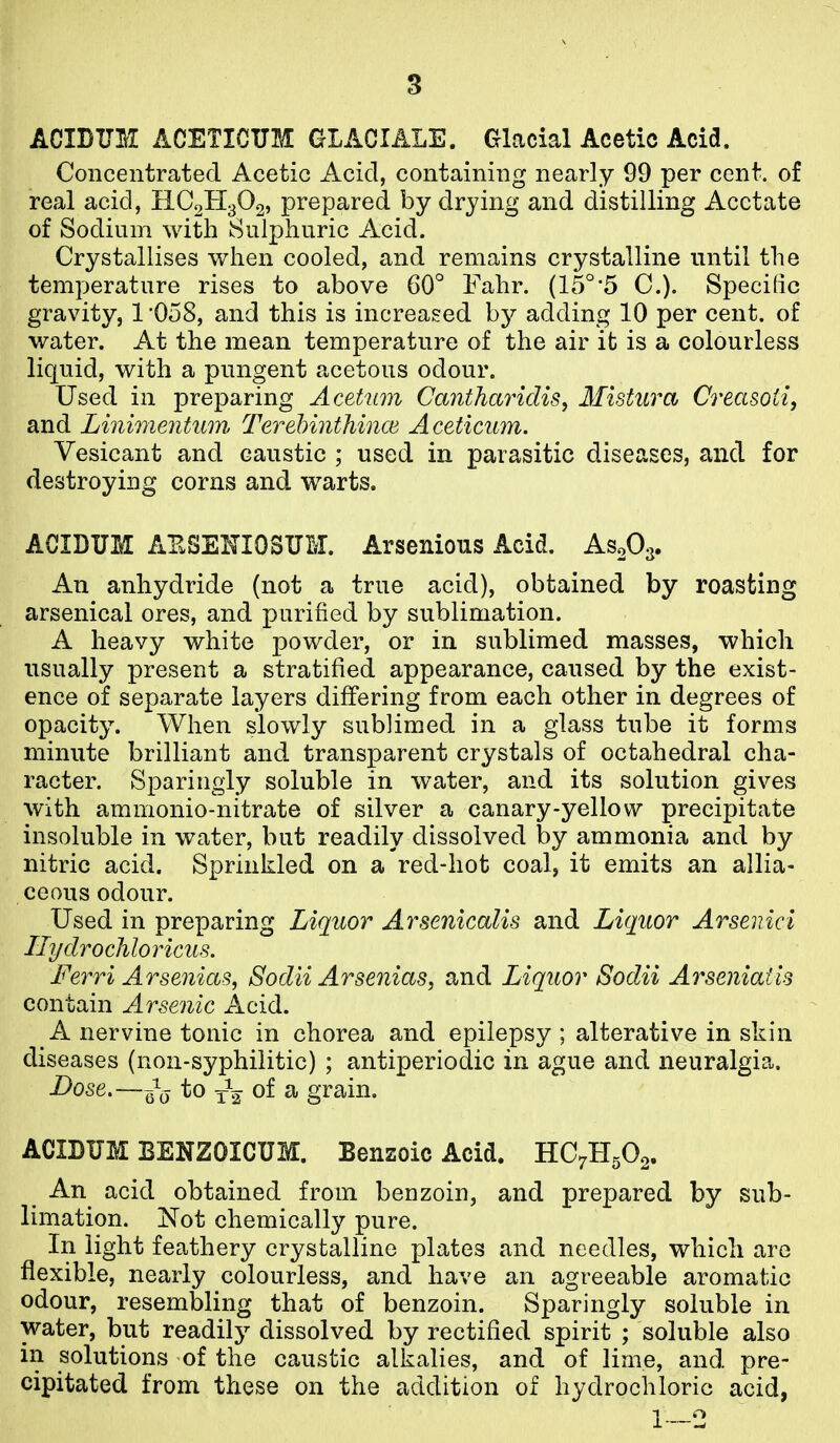 ACIDUM ACETICTJM GLACIALE. Glacial Acetic Acid. Concentrated Acetic Acid, containing nearly 99 per cent, of real acid, HC2H3O2, prepared by drying and distilling Acetate of Sodium with Sulphuric Acid. Crystallises when cooled, and remains crystalline until the temperature rises to above 60° Fahr. (15°'5 0.). Specific gravity, 1*058, and this is increased hy adding 10 per cent, of water. At the mean temperature of the air it is a colourless liquid, with a pungent acetous odour. Used in preparing Acetum Canthariclis, Mistura Crecisoti, and Linimentum Terehinthince Aceticum. Vesicant and caustic ; used in parasitic diseases, and for destroying corns and warts. ACIDUM AESEMOSTTM. Arsenious Acid. As^- An anhydride (not a true acid), obtained by roasting arsenical ores, and purified by sublimation. A heavy white powder, or in sublimed masses, which usually present a stratified appearance, caused by the exist- ence of separate layers differing from each other in degrees of opacity. When slowly sublimed in a glass tube it forms minute brilliant and transparent crystals of octahedral cha- racter. Sparingly soluble in water, and its solution gives with ammonio-nitrate of silver a canary-yellow precipitate insoluble in water, but readily dissolved by ammonia and by nitric acid. Sprinkled on a red-hot coal, it emits an allia- ceous odour. Used in preparing Liquor Arsenicalis and Liquor Arsenici Ilydroch lo ricus. Ferri Arsenias, Sodii Arsenias, and Liquor Sodii Arseniatis contain Arsenic Acid. A nervine tonic in chorea and epilepsy ; alterative in skin diseases (non-syphilitic) ; antiperiodic in ague and neuralgia. Dose.—to yV of a grain, ACIBUM BENZOICUM. Benzoic Acid. HC7H5O2. An acid obtained from benzoin, and prepared by sub- limation. Not chemically pure. In light feathery crystalline plates and needles, which are flexible, nearly colourless, and have an agreeable aromatic odour, resembling that of benzoin. Sparingly soluble in water, but readilj^ dissolved by rectified spirit ; soluble also in solutions of the caustic alkalies, and of lime, and pre- cipitated from these on the addition of hydrochloric acid, 1—2