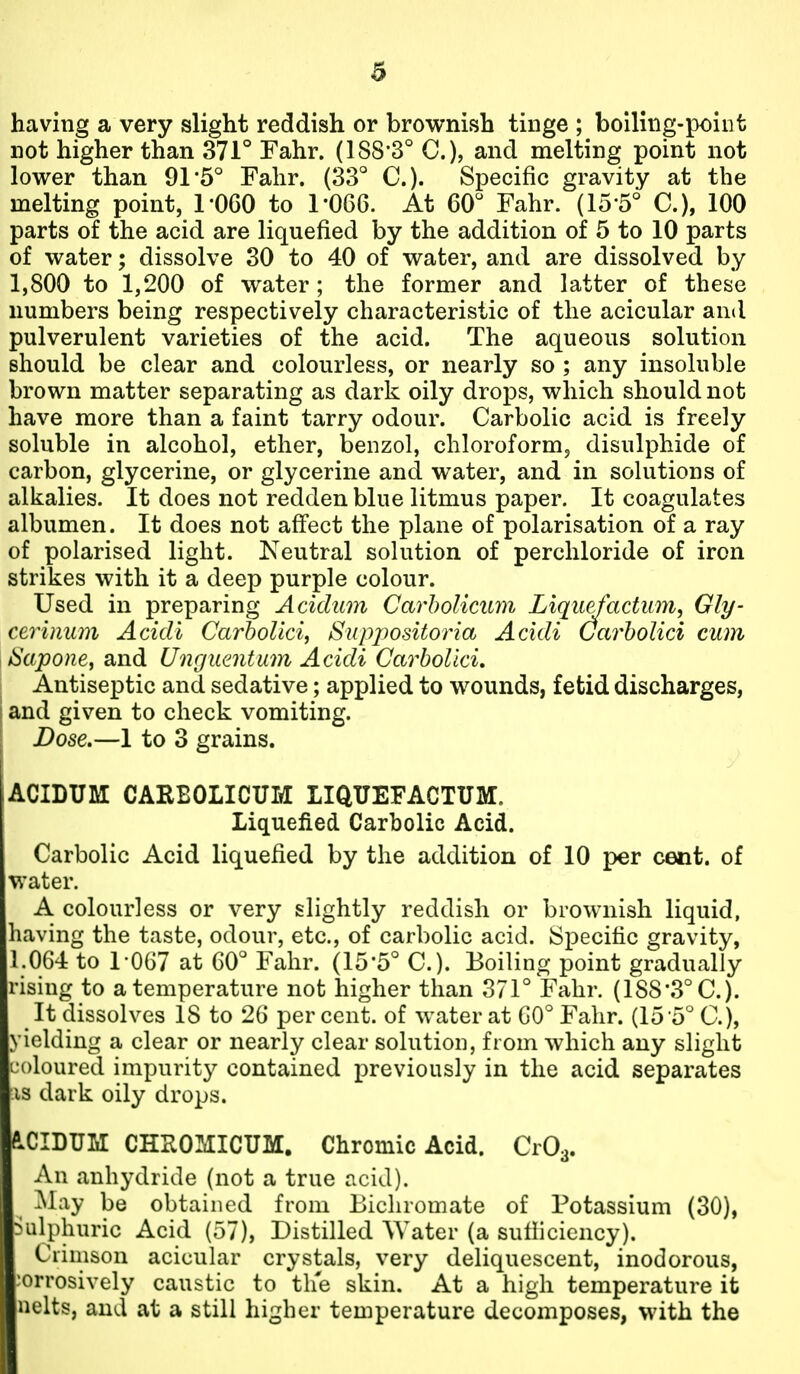 having a very slight reddish or brownish tinge ; boiling-point not higher than 371° Fahr. (188-3° C), and melting point not lower than 91*5° Fahr. (33° C). Specific gravity at the melting point, 1-060 to 1-066. At 60° Fahr. (15-5° C), 100 parts of the acid are liquefied by the addition of 5 to 10 parts of water; dissolve 30 to 40 of water, and are dissolved by 1,800 to 1,200 of water ; the former and latter of these numbers being respectively characteristic of the acicular and pulverulent varieties of the acid. The aqueous solution should be clear and colourless, or nearly so ; any insoluble brown matter separating as dark oily drops, which should not have more than a faint tarry odour. Carbolic acid is freely soluble in alcohol, ether, benzol, chloroform^ disulphide of carbon, glycerine, or glycerine and water, and in solutions of alkalies. It does not redden blue litmus paper. It coagulates albumen. It does not affect the plane of polarisation of a ray of polarised light. Neutral solution of perchloride of iron strikes with it a deep purple colour. Used in preparing Acidum CarhoUcinn Liqu^actum, Gly- ceriuum Acidi CarboUci, Suppositoria Acidi (Jarholici cum ISapone^ and Unguentum Acidi CarboUci, Antiseptic and sedative; applied to wounds, fetid discharges, and given to check vomiting. Dose.—1 to 3 grains. acidum: careolicum liquefactum. Liquefied Carbolic Acid. Carbolic Acid liquefied by the addition of 10 per cent, of water. A colourless or very slightly reddish or brownish liquid, having the taste, odour, etc., of carbolic acid. Specific gravity, 1.064 to 1-0G7 at 60° Fahr. (15-5° C). Boiling point gradually rising to a temperature not higher than 371° Fahr. (188-3° C). It dissolves 18 to 26 per cent, of water at 60° Fahr. (15 5° C), yielding a clear or nearly clear solution, from which any slight coloured impurity contained previously in the acid separates is dark oily drops. fi^CIDUM CHUOMICUM. Chromic Acid. CrOa. An anhydride (not a true acid). |^l:iy be obtained from Bichromate of Potassium (30), >ulphuric Acid (57), Distilled Water (a sufficiency). Crimson acicular crystals, very deliquescent, inodorous, corrosively caustic to the skin. At a high temperature it nelts, and at a still higher temperature decomposes, with the