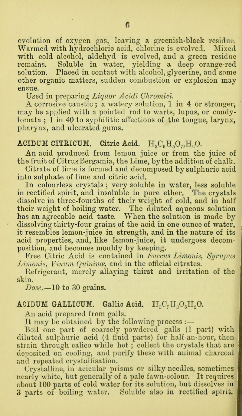 evolution of oxygen gas, leaving a greenish-black residue. Warmed Avitli hydrochloric acid, chlorine is ev^olvei. Mixed with cold alcohol, aldehyd is evolved, and a green residue remains. Soluble in water, yielding a deep orange-red solution. Placed in contact with alcohol, glycerine, and some other organic matters, sudden combustion or explosion may ensue. Used in preparing Liquor Acidi Chroonici. A corrosive caustic ; a watery solution, 1 in 4 or stronger, may be applied with a pointed rod to warts, lupus, or condy- lomata ; 1 in 40 to syphilitic affections of the tongue, larynx, pharynx, and ulcerated gums. ACIDUM CITRICUM. Citric Acid. H3C6H50.,H,0. An acid produced from lemon juice or from the juice of the fruit of Citrus Bergamia, the Lime, by the addition of chalk. Citrate of lime is formed and decomposed by sulphuric acid into sulphate of lime and citric acid. In colourless crystals ; very soluble in water, less soluble in rectified spirit, and insoluble in pure ether. The crystals dissolve in three-fourths of their weight of cold, and in half their weight of boiling water. The diluted aqueous solution has an agreeable acid taste. When the solution is made by dissolving thirty-four grains of the acid in one ounce of w'ater, it resembles lemon-juice in strength, and in the nature of its acid properties, and, like lemon-juice, it undergoes decom- position, and becomes mouldy by keeping. Free Citric Acid is contained in iSuccits Limonis, Syrupns Linioni.^, Vinmn Quiniuce, and in the othcial citrates. Eefrigerant, merely allaying thirst and irritation of the skin. Dose.—10 to 30 grains. ACIDUM GALLICUM. Gallic Acid. IT..C.TI3O3ILO. An acid prepared from galls. It may be obtained by the following process :— Boil one part of coarsely powdered galls (1 part) with diluted sulphuric acid (4 liuid parts) for half-an-hour, then ►strain through calico while hot ; collect the crystals that are deposited on cooling, and purify these with animal charcoal and repeated crystallisation. Crystalline, in acicular prisms or silky needles, sometimes nearly white, but generally of a pale fawn-colour. It requires about 100 parts of cold w^ater for its solution, but dissolves in 3 parts of boiling water. Soluble also in rectified spirit.