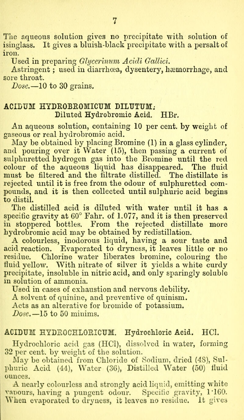 The aqueous solution gives no precipitate with solution of isinglass. It gives a bluish-black precipitate with a persalt of iron. Used in preparing Glycerlnnyn Acidi Gcdlici. Astringent; used in diarrhoea, dysentery, haemorrhage, and sore throat. Dose.—10 to 30 grains, ACIBUM HYDROBItOMICUM DILTJTUM; Diluted Hydrobromic Acid. HBr. An aqueous solution, containing 10 per cent, by weight of gaseous or real hydrobromic acid. May be obtained by placing Bromine (1) in a glass cylinder, and pouring over it Water (15), then passing a current of sulphuretted hydrogen gas into the Bromine until the red colour of the aqueous liquid has disappeared. The tiuid must be filtered and the tiltrate distilled. The distillate is rejected until it is free from the odour of sulphuretted com- pounds, and it is then collected until sulphuric acid begins to distil. The distilled acid is diluted with water until it has a specific gravity at 60° Fahr. of 1.077, and it is then preserved in stoppered bottles. From the rejected distillate more hydrobromic acid may be obtained by redistillation. A colourless, inodorous liquid, having a sour taste and acid reaction. Evaporated to dryness, it leaves little or no residue. Chlorine water liberates bromine, colouring the fluid yellow. With nitrate of silver it yields a white curdy precipitate, insoluble in nitric acid, and only sparingly soluble in solution of ammonia. Used in cases of exhaustion and nervous debility. A solvent of quinine, and preventive of quinism. Acts as an alterative for bromide of potassium. Dose.—15 to 50 minims. ACIDUM HYDEOCELORICUM. Hydrochloric Acid. HCl. Hydrochloric acid gas (HCi), dissolved in water, forming 32 per cent, b}^ weight of the solution. May be obtained from Chloride of Sodium, dried (4S), Sul- phuric Acid (44), Water (30), Distilled Water (50) liuid ounces. A nearly colourless and strongly acid liquid, emitting wdiite vapours, having a pungent odour. Spccitic gravity, 1*160. When evaporated to dryness, it leaves no residue. It givers