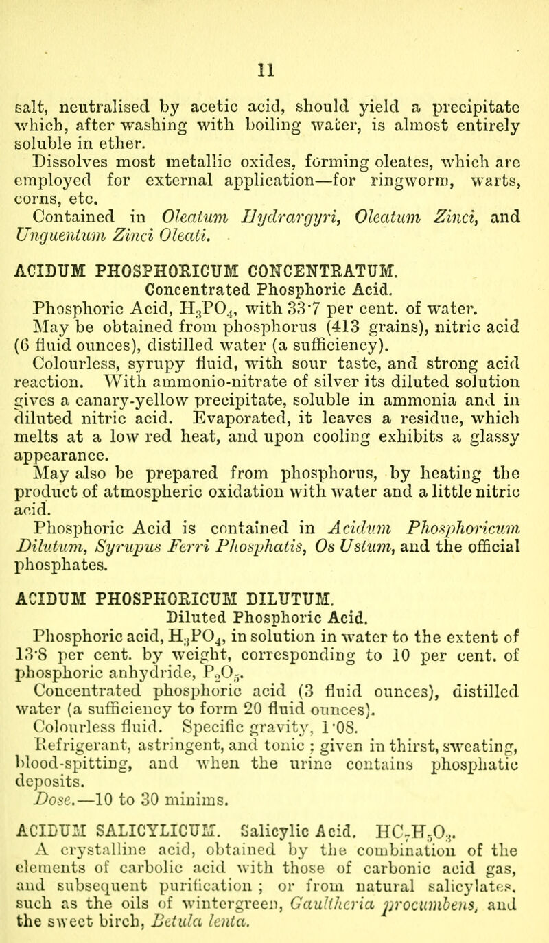 Bait, neutralised by acetic acid, should yield a precipitate which, after washing with boiling water, is almost entirely soluble in ether. Dissolves most metallic oxides, forming oleates, which are employed for external application—for ringworm, warts, corns, etc. Contained in Oleatum Hydrarcjyri, Oleatum Zinci, and Unguentum Zinci Oleati. ACIDUM PHOSPHOEICUM COITCENTEATUM. Concentrated Phosphoric Acid. Phosphoric Acid, H3PO4, with 33*7 per cent, of water. INIay be obtained from phosphorus (413 grains), nitric acid (G fluid ounces), distilled water (a sufficiency). Colourless, syrupy fluid, with sour taste, and strong acid reaction. With ammonio-nitrate of silver its diluted solution gives a canary-yellow precipitate, soluble in ammonia and in diluted nitric acid. Evaporated, it leaves a residue, which melts at a low red heat, and upon cooling exhibits a glassy appearance. May also be prepared from phosphorns, by heating the product of atmospheric oxidation with water and a little nitric acid. Phosphoric Acid is contained in Acidum Pho^phoricAim Dilutum, Syrupus Ferri FlLoaphatis, Os Ustum^ and the official l)hosphates. ACIDUM PHOSPHOPtlCUM DILUTUM. Diluted Phosphoric Acid. Phosphoric acid, H3PO4, in solution in water to the extent of 13*8 per cent, by weight, corresponding to 10 per cent, of phosphoric anhydride, PoO^. Concentrated phosphoric acid (3 fluid ounces), distilled water (a sufficiency to form 20 fluid ounces). Colourless fluid. Specific gravity, rOS. Pefrigerant, astringent, and tonic : given in thirst, sweating, blood-spitting, and when the urine contains phosphatic deposits. Dose.—10 to 30 minims. ACIDUM SALICYLICUIa. Salicylic Acid. nC,H,0,- A crystalline acid, obtained by the combination of the elements of carbolic acid with those of carbonic acid gas, and subsequent purification ; or from natural salicylates, such as the oils of wintergreen, GauUhcria procumbeiis, and the sweet birch, Bdula lenta.