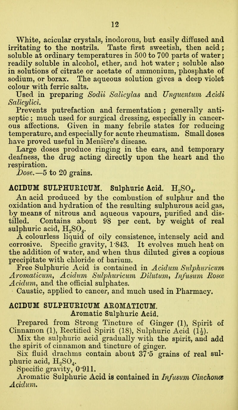 White, acicular crystals, inodorous, but easily diffused and irritating to the nostrils. Taste first sweetish, then acid; soluble at ordinary temperatures in 500 to 700 parts of water; readily soluble in alcohol, ether, and hot water; soluble also in solutions of citrate or acetate of ammonium, phosphate of sodium, or borax. The aqueous solution gives a deep violet colour with ferric salts. Used in preparing Sodii Salicylas and Unguentum Acidi Salicylici. Prevents putrefaction and fermentation ; generally anti- septic ; much used for surgical dressing, especially in cancer- ous affections. Given in many febrile states for reducing temperature, and especially for acute rheumatism. Small doses have proved useful in Meniere's disease. Large doses produce ringing in the ears, and temporary deafness, the drug acting directly upon the heart and the respiration. Dose.—5 to 20 grains. ACIDUM SULPHUEICUM. Sulphuric Acid. H0SO4. An acid produced by the combustion of sulphur and the oxidation and hydration of the resulting sulphurous acid gas, by means of nitrous and aqueous vapours, purified and dis- tilled. Contains about 98 per cent, by weight of real sulphuric acid, H2SO4. A colourless liquid of oily consistence, intensely acid and corrosive. Specific gravity, 1'843. It evolves much heat on the addition of water, and when thus diluted gives a copious precipitate with chloride of barium. Free Sulphuric Acid is contained in Acidum Sulphiiricum Aromaticum, Acidum Sulphuricum Dilutum, Infusum Rosm Acidum, and the official sulphates. Caustic, applied to cancer, and much used in Pharmacy. ACIDUM SULPHURICUM AEOMATICUM. Aromatic Sulphuric Acid. Prepared from Strong Tincture of Ginger (1), Spirit of Cinnamon (1), Rectified Spirit (18), Sulphuric Acid (IJ). Mix the sulphuric acid gradually with the spirit, and add the spirit of cinnamon and tincture of ginger. Six fluid drachms contain about 37'5 grains of real sul- phuric acid, H2SO4. Specific gravity, 0'911. Aromatic Sulphuric Acid is contained in Infusum Cinchonce Acidum,