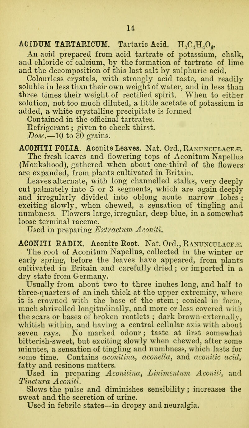 ACIDUM TAETAEICUM. Tartaric Acid. F2C4H40g. An acid prepared from acid tartrate of potassiiiin, chalk, and chloride of calcium, by the formation of tartrate of lime and the decomposition of this last salt by sulphuric acid. Colourless crystals, with strongly acid taste, and readily soluble in less than their own weight of water, and in less than three times their weight of rectilied spirit. When to either solution, not too much diluted, a little acetate of potassium is added, a white crystalline precipitate is formed Contained in the officinal tartrates. Refrigerant; given to check thirst. Dose.—10 to 30 grains. ACONITI FOLIA. Aconite Leaves. Nat. Ord.,RAxuxcuLACE.^:. The fresh leaves and flowering tops of Aconitum Napellus (Monkshood), gathered when about one-third of the flowers are expanded, from plants cultivated in Britain. Leaves alternate, with long channelled stalks, very deeply cut palmately into 5 or 3 segments, which are again deeply and irregularly divided into oblong acute narrow lobes : exciting slowly, when chewed, a sensation of tingling and numbness. Flowers large, irregular, deep blue, in a somewhat loose terminal raceme. Used in preparing Extractum Aconitl. ACONITI EADIX. Aconite Root. Nat. Ord., Ranunculacf.t:. The root of Aconitum Napellus, collected in the winter or early spring, before the leaves have appeared, from plants cultivated in Britain and carefully dried; or imported in a dry state from Germany. Usually from about two to three inches long, and half to three-quarters of an inch thick at the upper extremit}^, where it is crowned with the base of the stem ; conical in form, much shrivelled longitudinally, and more or less covered with the scars or bases of broken rootlets ; dark brown externall}^, whitish within, and having a central cellular axis with about seven rays. No marked odour; taste at flrst somewhat bittcrish-sweet, but exciting slowly when chewed, after some minutes, a sensation of tingling and numbness, which lasts for some time. Contains aconUina, aconella, and aconitic acid, fatty and resinous matters. Used in preparing Aconitina, Linimentum Aconiti, and Tinctura Aconitl. Slows the pulse and diminishes sensibility; increases the sweat and the secretion of urine. Used in febrile states—in dropsy and neuralgia.