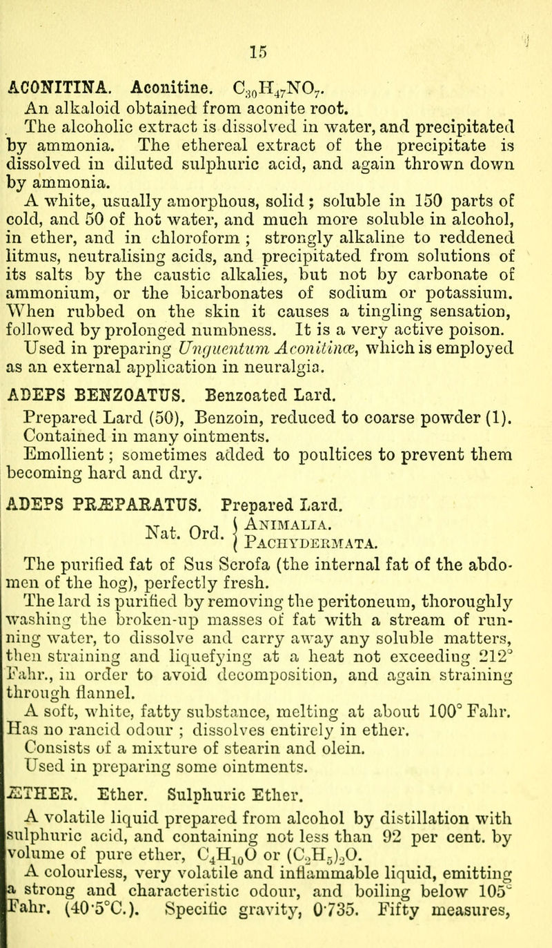 ACONITINA. Aconitine. C.30H47NO7. An alkaloid obtained from aconite root. The alcoholic extract is dissolved in water, and precipitated by ammonia. The ethereal extract of the precipitate is dissolved in diluted sulphuric acid, and again thrown down by ammonia. A white, usually amorphous, solid; soluble in 150 parts oP cold, and 50 of hot water, and much more soluble in alcohol, in ether, and in chloroform ; strongly alkaline to reddened litmus, neutralising acids, and precipitated from solutions of its salts by the caustic alkalies, but not by carbonate of ammonium, or the bicarbonates of sodium or potassium. When rubbed on the skin it causes a tingling sensation, followed by prolonged numbness. It is a very active poison. Used in preparing Uiujueiitum AconitincB^ which is employed as an external application in neuralgia. ADEPS BENZOATUS. Benzoated Lard. Prepared Lard (50), Benzoin, reduced to coarse powder (1). Contained in many ointments. Emollient; sometimes added to poultices to prevent them becoming hard and dry. ADEPS PK-ffiPARATUS. Prepared Lard. Animalta. Nat. Ord. j p.^cHYDEKMATA. The purified fat of Sus Scrofa (the internal fat of the abdo- men of the hog), perfectly fresh. The lard is purified by removing the peritoneum, thoroughly washing the broken-up masses of fat with a stream of run- ning water, to dissolve and carry away any soluble matters, then straining and liquefying at a heat not exceeding 212° Fahr., in order to avoid decomposition, and again straining through flannel. A soft, white, fatty substance, melting at about 100° Fahr. Has no rancid odour ; dissolves entirely in ether. Consists of a mixture of stearin and olein. Used in preparing some ointments. THER. Ether. Sulphuric Ether. A volatile liquid prepared from alcohol by distillation with sulphuric acid, and containing not less than 92 per cent, by volume of pure ether, C4H10O or (C.,H-)oO. A colourless, very volatile and inflammable liquid, emitting a strong and characteristic odour, and boiling below 105 Fahr. (40*5°C.). Specific gravity, 0735. Fifty measures,