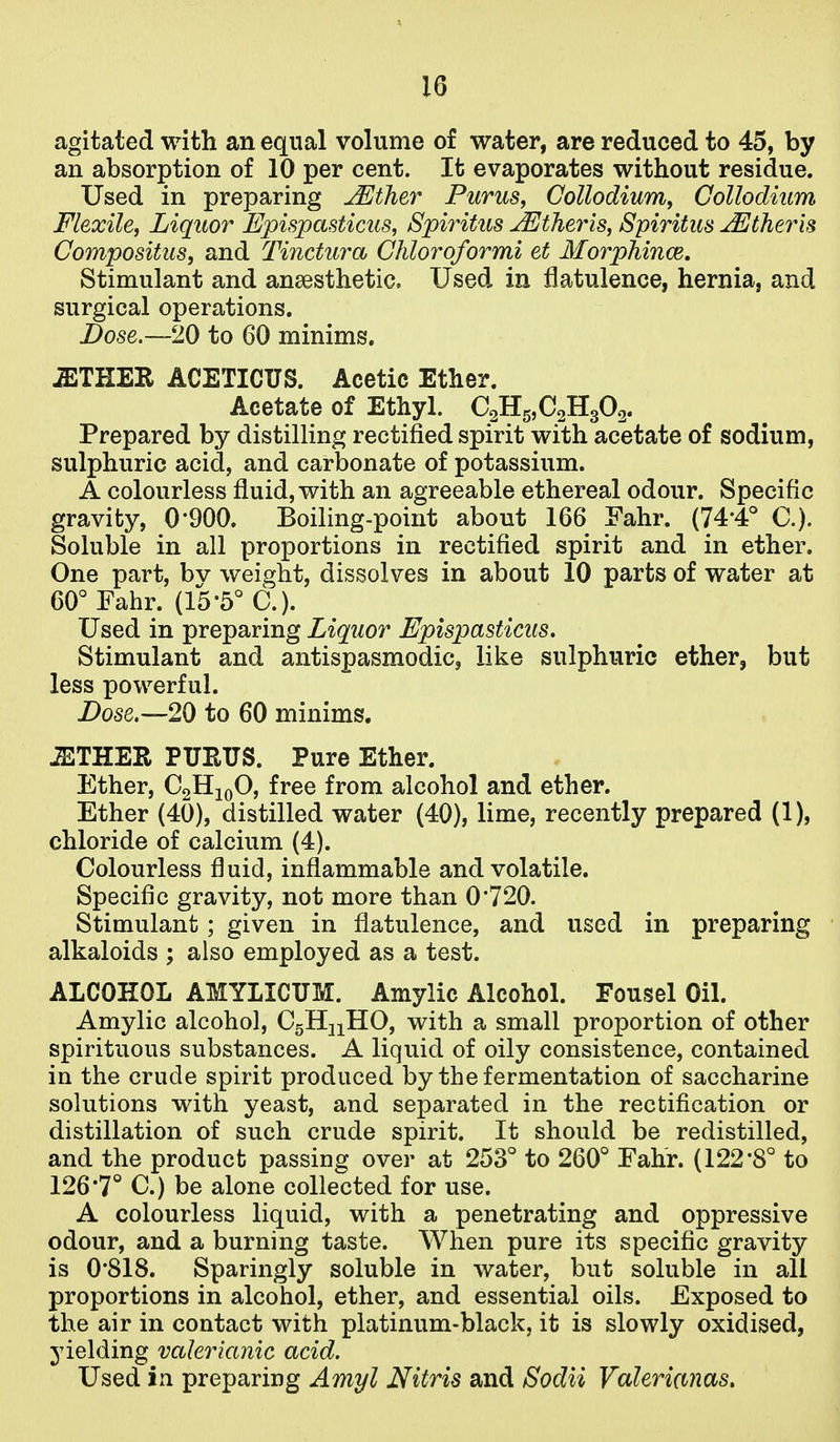 agitated with an equal volume of water, are reduced to 45, by an absorption of 10 per cent. It evaporates without residue. Used in preparing jEther Purus, Collodium^ Gollodium Flexile, Liquor Bpispasticus, Spiritus jEtheris, Spiritus j^therk Compositus, and Tinctura Chloroformi et Morphince, Stimulant and ansesthetic. Used in flatulence, hernia, and surgical operations. Dose.—20 to 60 minims. iETHER ACETICUS. Acetic Ether. Acetate of Ethyl. CaHgjCaHgOg. Prepared by distilling rectified spirit with acetate of sodium, sulphuric acid, and carbonate of potassium. A colourless fluid, with an agreeable ethereal odour. Specific gravity, 0*900. Boiling-point about 166 Fahr. (74*4° C). Soluble in all proportions in rectified spirit and in ether. One part, bv weight, dissolves in about 10 parts of water at 60° Fahr. (15*5° C). Used in preparing Liquor Epispasticiis. Stimulant and antispasmodic, like sulphuric ether, but less powerful. Dose.—20 to 60 minims. ^THER PUEUS. Pure Ether. Ether, CgHjoO, free from alcohol and ether. Ether (40), distilled water (40), lime, recently prepared (1), chloride of calcium (4). Colourless fluid, inflammable and volatile. Specific gravity, not more than 0720. Stimulant; given in flatulence, and used in preparing alkaloids ; also employed as a test. ALCOHOL AMYLICUM. Amylic Alcohol. Fousel Oil. Amylic alcohol, CgHnHO, with a small proportion of other spirituous substances. A liquid of oily consistence, contained in the crude spirit produced by the fermentation of saccharine solutions with yeast, and separated in the rectification or distillation of such crude spirit. It should be redistilled, and the product passing over at 253° to 260° Fahr. (122'8° to 126*7° C.) be alone collected for use. A colourless liquid, with a penetrating and oppressive odour, and a burning taste. When pure its specific gravity is 0*818. Sparingly soluble in water, but soluble in all proportions in alcohol, ether, and essential oils. Exposed to the air in contact with platinum-black, it is slowly oxidised, yielding valerianic acid. Used in preparing Amyl Nitris and Sodii Valerimas,