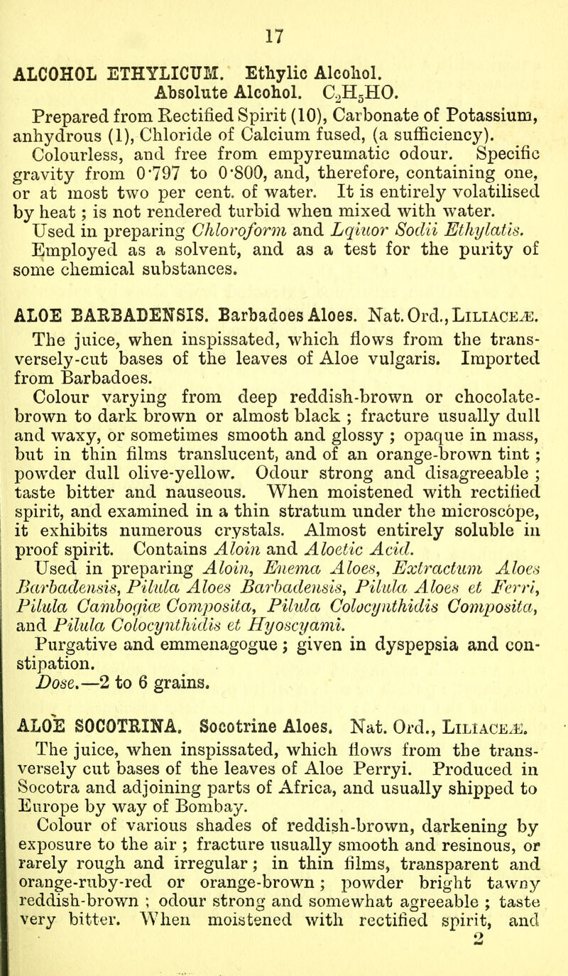 ALCOHOL ETHYLICUM. Ethylic Alcoliol. Absolute Alcohol. QHgHO. Prepared from Rectified Spirit (10), Carbonate of Potassium, anhydrous (1), Chloride of Calcium fused, (a sufficiency). Colourless, and free from empyreumatic odour. Specific gravity from 0797 to 0*800, and, therefore, containing one, or at most two per cent, of water. It is entirely volatilised by heat; is not rendered turbid when mixed with water. Used in preparing Chloroform and Lqiuor Sodii Ethylatis. Employed as a solvent, and as a test for the purity of some chemical substances. ALOE BAEBADENSIS. Barbadoes Aloes. Nat.Ord.,LiLiACE^. The juice, when inspissated, which flows from the trans- versely-cut bases of the leaves of Aloe vulgaris. Imported from Barbadoes. Colour varying from deep reddish-brown or chocolate- brown to dark brown or almost black ; fracture usually dull and waxy, or sometimes smooth and glossy ; opaque in mass, but in thin films translucent, and of an orange-brown tint; powder dull olive-yellow. Odour strong and disagreeable ; taste bitter and nauseous. When moistened with rectified spirit, and examined in a thin stratum under the microscope, it exhibits numerous crystals. Almost entirely soluble in proof spirit. Contains Aloin and Aloetic Acid. Used in preparing Aloin, Enema Aloes, Extractum Aloes Barbadeuds, Pilula Aloes Barhadensis, Pilida Aloes et Ferrl, Pilula Gamboffice GomposUa, Pihda Colocynthidis Composita, and Pilida Colocynthidis et Hyoscyaml. Purgative and emmenagogue; given in dyspepsia and con- stipation. Dose.—2 to 6 grains. ALOE SOCOTEII^A. Socotrine Aloes. Nat. Ord., Liliace.u. The juice, when inspissated, which fiows from the trans- versely cut bases of the leaves of Aloe Perryi. Produced in Socotra and adjoining parts of Africa, and usually shipped to Europe by way of Bombay. Colour of various shades of reddish-brown, darkening by exposure to the air ; fracture usually smooth and resinous, or rarely rough and irregular; in thin films, transparent and orange-ruby-red or orange-brown; powder bright tawny reddish-brown ; odour strong and somewhat agreeable ; taste very bitter. When moistened with rectified spirit, and