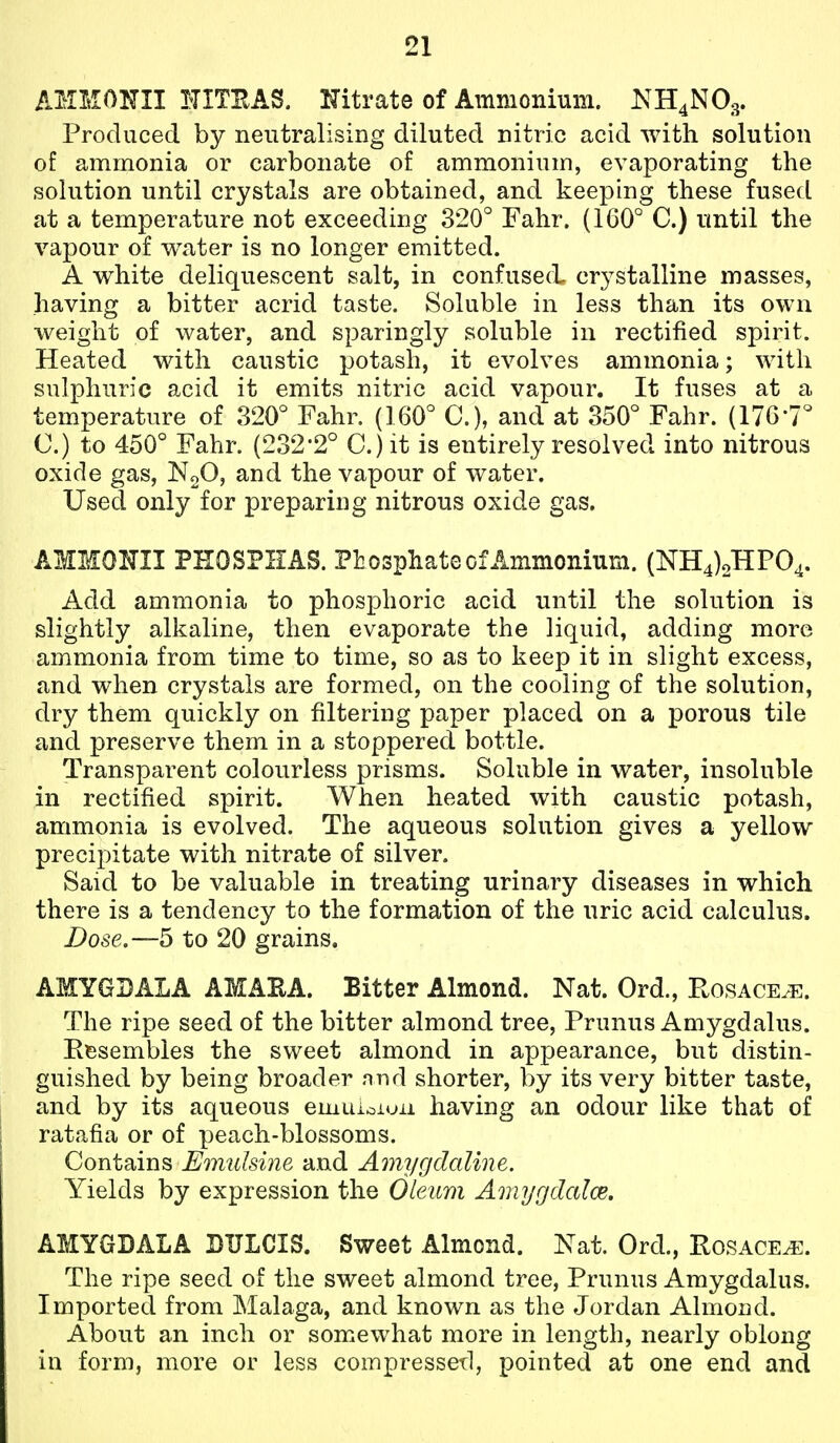 AMMONII NITEAS. Nitrate of Ammonium. NH4NO3. Produced by neutralising diluted nitric acid with solution of ammonia or carbonate of ammonium, evaporating the solution until crystals are obtained, and keeping these fused at a temperature not exceeding 320° Fahr. (160° C.) until the vapour of water is no longer emitted. A white deliquescent salt, in confused crystalline masses, having a bitter acrid taste. Soluble in less than its own weight of water, and sparingly soluble in rectified spirit. Heated with caustic potash, it evolves ammonia; with sulphuric acid it emits nitric acid vapour. It fuses at a temperature of 320° Fahr. (160° C), and at 350° Fahr. (176-7° 0.) to 450° Fahr. (232*2° C.) it is entirely resolved into nitrous oxide gas, N2O, and the vapour of water. Used only for preparing nitrous oxide gas. AMMONII PHOSPHAS. Phosphate of Ammonium. (NH4)oHF04. Add ammonia to phosphoric acid until the solution is slightly alkaline, then evaporate the liquid, adding more ammonia from time to time, so as to keep it in slight excess, and when crystals are formed, on the cooling of the solution, dry them quickly on filtering paper placed on a porous tile and preserve them in a stoppered bottle. Transparent colourless prisms. Soluble in water, insoluble in rectified spirit. When heated with caustic potash, ammonia is evolved. The aqueous solution gives a yellow precipitate with nitrate of silver. Said to be valuable in treating urinary diseases in which there is a tendency to the formation of the uric acid calculus. Dose.—b to 20 grains. AMYGDALA AMAEA. Bitter Almond. Nat. Ord., Rosace^e. The ripe seed of the bitter almond tree, Prunus Amygdalus. R^jsembies the sweet almond in appearance, but distin- guished by being broader nnd shorter, by its very bitter taste, and by its aqueous emuionjii having an odour like that of ratafia or of peach-blossoms. Contains Emulsine and Amygdaline. Yields by expression the Oleum Amygdcdce. AMYGDALA DULCIS. Sweet Almond. Nat. Ord., Rosacea. The ripe seed of the sweet almond tree, Prunus Amygdalus. Imported from Malaga, and known as the Jordan Almond. About an inch or somewhat more in length, nearly oblong in form, more or less compressetl, pointed at one end and