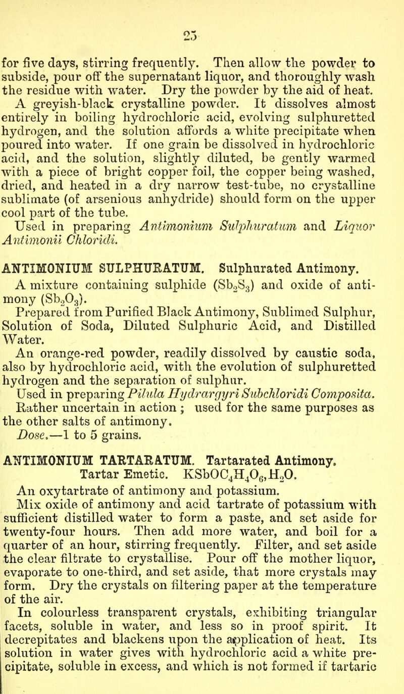 for five days, stirring frequently. Then allow the powder to subside, pour off the supernatant liquor, and thoroughly wash the residue with water. Dry the powder by the aid of heat. A greyish-black crystalline powder. It dissolves almost entirely in boiling hydrochloric acid, evolving sulphuretted hydrogen, and the solution affords a white precipitate when poured into water. If one grain be dissolved in hydrochloric acid, and the solution, slightly diluted, be gently warmed with a piece of bright copper foil, the copper being washed, dried, and heated in a dry narrow test-tube, no crystalline sublimate (of arsenious anhydride) should form on the upper cool part of the tube. Used in preparing Antimonium SuJplmratiim and Liquor Antimonii Chloridi, ANTIMONIUM SULPKUEATUM. Sulphurated Antimony. A mixture containing sulphide (Sb2S3) and oxide of anti- mony (SboOg). Prepared from Purified Black Antimony, Sublimed Sulphur, Solution of Soda, Diluted Sulphuric Acid, and Distilled Water. An orange-red powder, readily dissolved by caustic soda, also by hydrochloric acid, with the evolution of sulphuretted hydrogen and the separation of sulphur. Used in preparing Pilula Hydrargyri Subchloridi Co7nposita. Rather uncertain in action ; used for the same purposes as the other salts of antimony. Dose,—1 to 5 grains. ANTIMONIUM TAETAEATUM. Tartarated Antimony. Tartar Emetic. KSbOC4H406,HoO. An oxytartrate of antimony and potassium. Mix oxide of antimony and acid tartrate of potassium with sufficient distilled water to form a paste, and set aside for twenty-four hours. Then add more water, and boil for a quarter of an hour, stirring frequently. Filter, and set aside the clear filtrate to crystallise. Pour off the mother liquor, evaporate to one-third, and set aside, that more crystals may form. Dry the crystals on filtering paper at the temperature of the air. In colourless transparent crystals, exhibiting triangular facets, soluble in water, and less so in proof spirit. It decrepitates and blackens upon the a»pplication of heat. Its 1 solution in water gives with hydrochloric acid a white pre- cipitate, soluble in excess, and which is not formed if tartaric