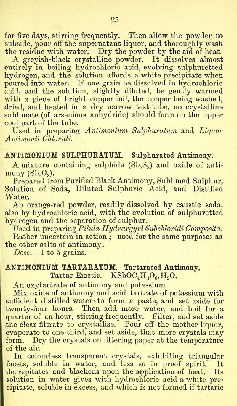 for five days, stirring frequently. Then allow the powder to subside, pour off the supernatant liquor, and thoroughly wash the residue with water. Dry the powder by the aid of heat. A greyish-black crystalline powder. It dissolves almost entirely in boiling hydrochloric acid, evolving sulphuretted hydrogen, and the solution affords a white precipitate when poured into water. If one grain be dissolved in hydrochloric acid, and the solution, slightly diluted, be gently warmed with a piece of bright copper foil, the copper being washed, dried, and heated in a dry narrow test-tube, no crystalline sublimate (of arsenious anhydride) should form on the upper cool part of the tube. Used in preparing Antimonium Sul2:)huratitm and Liquor Antimonii Chlorkli. ANTIMONIUM SULPHUEATUM. Sulphurated Antimony. A mixture containing sulphide (SboS.^) and oxide of anti- mony (SboOg). Prepared from Purified Black Antimony, Sublimed Sulphur, Solution of Soda, Diluted Sulphuric Acid, and Distilled Water. An orange-red powder, readily dissolved by caustic soda, also by hydrochloric acid, with the evolution of sulphuretted hydrogen and the separation of sulphur. Used in preparing Pilula Hydrargyri Subchloridi Compos'ita, Rather uncertain in action ; used for the same purposes as the other salts of antimony. Dose,—1 to 5 grains. ANTIMONIUM TAHTAKATUM. Tartarated Antimony. Tartar Emetic. KSbOC4H406,HoO. An oxytartrate of antimony and potassium. Mix oxide of antimony and acid tartrate of potassium with sufficient distilled water- to form a paste, and set aside for twenty-four hours. Then add more water, and boil for a quarter of an hour, stirring frequently. Filter, and set aside the clear filtrate to crystallise. Pour off the mother liquor, evaporate to one-third, and set aside, that more crystals may form. Dry the crystals on filtering paper at the temperature of the air. In colourless transparent crystals, exhibiting triangular facets, soluble in water, and less so in proof spirit. It decrepitates and blackens upon the aipplication of heat. Its solution in water gives with hydrochloric acid a white pre- cipitate, soluble in excess, and which is not formed if tartaric