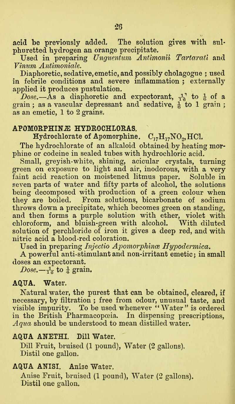 acid be previously added. The solution gives with sul- phuretted hydrogen an orange precipitate. Used in preparing Unguentum Antimonii Tartaratl and Vinum Antimoniale. Diaphoretic, sedative, emetic, and possibly cholagogue ; used in febrile conditions and severe inflammation ; externally applied it produces pustulation. Dose.—As a diaphoretic and expectorant, to J of a grain; as a vascular depressant and sedative, J to 1 grain ; as an emetic, 1 to 2 grains. APOMORPHIN-ZE HYDROCHLORAS. HydrocMorate of Apomorphine. C]7Hi7N02,HCl. The hydrochlorate of an alkaloid obtained by heating mor- phine or codeine in sealed tubes with hydrochloric acid. Small, greyish-white, shining, acicular crystals, turning green on exposure to light and air, inodorous, with a very faint acid reaction on moistened litmus paper. Soluble in seven parts of water and fifty parts of alcohol, the solutions being decomposed with production of a green colour when they are boiled. From solutions, bicarbonate of sodium throws down a precipitate, which becomes green on standing, and then forms a purple solution with ether, violet with chloroform, and bluish-green with alcohol. With diluted solution of perchloride of iron it gives a deep red, and with nitric acid a blood-red coloration. Used in preparing Injectio Apo7norphi7ice Hypodermica, A powerful anti-stimulant and non-irritant emetic j in small doses an expectorant. Dose.—^Q to I grain, AQUA. Water. ISTatural water, the purest that can be obtained, cleared, if necessary, by filtration ; free from odour, unusual taste, and visible impurity. To be used whenever ** Water is ordered in the British Pharmacopoeia. In dispensing prescriptions, Aqua should be understood to mean distilled water. AQTJA A:^ETHI. Dill Water. Dill Fruit, bruised (1 pound), Water (2 gallons). Distil one gallon. AQUA ANISI. Anise Water. . Anise Fruit, bruised (1 pound), Water (2 gallons). 1 Distil one gallon. 1