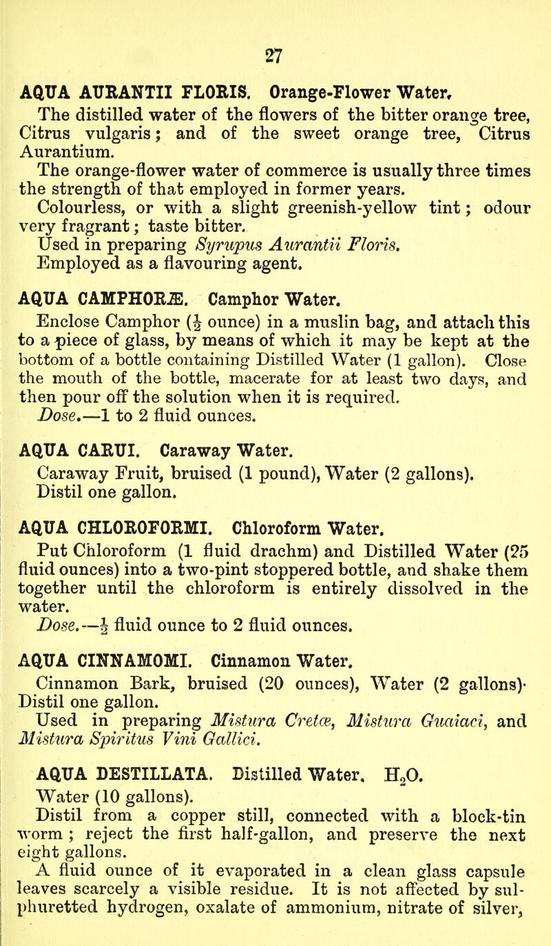 AQUA ATJRANTII FLORIS. Orange-Flower Water. The distilled water of the flowers of the bitter orange tree, Citrus vulgaris; and of the sweet orange tree, Citrus Aurantium. The orange-flower water of commerce is usually three times the strength of that employed in former years. Colourless, or with a slight greenish-yellow tint; odour very fragrant; taste bitter. Used in preparing Syrupus Aurantii Floris. Employed as a flavouring agent. AQUA CAMPHORS. Camphor Water. Enclose Camphor (J ounce) in a muslin bag, and attach this to a piece of glass, by means of which it may be kept at the bottom of a bottle containing Distilled Water (1 gallon). Close the mouth of the bottle, macerate for at least two days, and then pour off the solution when it is required. Dose,—l to 2 fluid ounces. AQUA CARUI. Caraway Water. Caraway Fruit, bruised (1 pound). Water (2 gallons). I Distil one gallon. AQUA CHLOROFORMI. Chloroform Water. Put Chloroform (1 fluid drachm) and Distilled Water (25 fluid ounces) into a two-pint stoppered bottle, and shake them together until the chloroform is entirely dissolved in the water. Dose. —J fluid ounce to 2 fluid ounces. AQUA CINNAMOMI. Cinnamon Water. Cinnamon Bark, bruised (20 ounces), Water (2 gallons)- Distil one gallon. Used in preparing Mistura Cretce, Mistura Guaiaci, and Mistura Spirltus Vini Gallici. AQUA DESTILLATA. Distilled Water, HoO. Water (10 gallons). Distil from a copper still, connected with a block-tin worm ; reject the first half-gallon, and preserve the next eight gallons. A fluid ounce of it evaporated in a clean glass capsule : leaves scarcely a visible residue. It is not aff'ected by sul- j phuretted hydrogen, oxalate of ammonium, nitrate of silver, I
