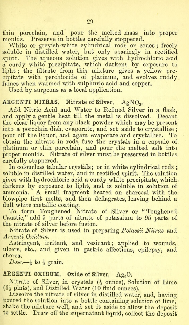 thin porcelain, and pour the melted mass into proper moulds. Preserve in bottles carefully stoppered. White or greyish-white cylindrical rods or cones ; freely soluble in distilled water, but only sparingly in rectified spirit. The aqueous solution gives with hydrochloric acid a curdy white precipitate, which darkens by exposure to light ; the filtrate from this mixture gives a yellow pre- cipitate with perchloride of platinum, and evolves ruddy fumes when warmed with sulphuric acid and copper. Used by surgeons as a local application. AKGENTI NITRAS. Hitrate of Silver. AgNOg. Add Nitric Acid and Water to Refined Silver in a flask, and apply a gentle heat till the metal is dissolved. Decant the clear liquor from any black powder which may be present into a porcelain dish, evaporate, and set aside to crystallise; pour off the liquor, and again evaporate and crystallise. To obtain the nitrate in rods, fuse the crystals in a capsule of platinum or thin porcelain, and pour the melted salt into proper moulds. Nitrate of silver must be preserved in bottles carefully stoppered. In colourless tabular crystals; or in white cylindrical rods ; soluble in distilled water, and in rectified spirit. The solution gives with hydrochloric acid a curdy white precipitate, which darkens by exposure to light, and is soluble in solution of ammonia. A small fragment heated on charcoal with the blowpipe first melts, and then deflagrates, leaving behind a dull white metallic coating. To form Toughened Nitrate of Silver or Toughened Caustic, add 5 parts of nitrate of potassium to 95 parts of the nitrate of silver before fusion. Nitrate of Silver is used in preparing Potassii Nitras and Argeuti Oxldum. Astringent, irritant, and vesicant; applied to wounds, ulcers, etc., and given in gastric affections, epilepsy, and chorea. Dose.—J to J grain. ARGENTI OXIDUM. Oxide of Silver. AgoO. Nitrate of Silver, in crystals ounce), Solution of Lime {oh pints), and Distilled Water (10 fluid ounces). Dissolve the nitrate of silver in distilled water, and, having poured the solution into a bottle containing solution of lime, shake the mixture well, and set it aside to allow the deposit to settle. Draw off' the supernatant liquid, collect the deposit