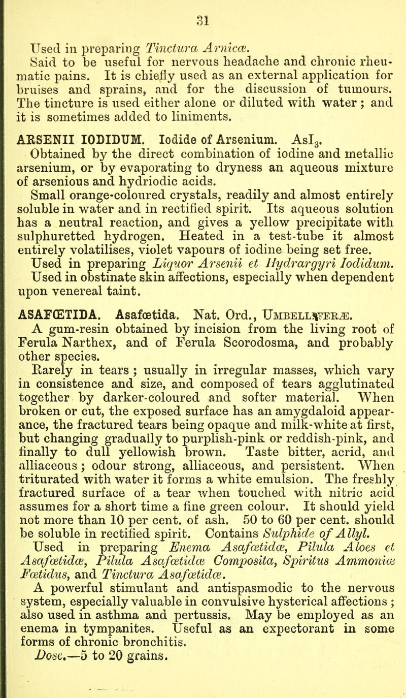 Used in preparing Tinctura Arnkce. Said to be useful for nervous headache and chronic rheu- matic pains. It is chiefly used as an external application for bruises and sprains, and for the discussion of tumours. The tincture is used either alone or diluted with water ; and it is sometimes added to liniments. ARSENII lODIDUM. Iodide of Arsenium. Aslg. Obtained by the direct combination of iodine and metallic arsenium, or by evaporating to dryness an aqueous mixture of arsenious and hydriodic acids. Small orange-coloured crystals, readily and almost entirely soluble in water and in rectified spirit. Its aqueous solution has a neutral reaction, and gives a yellow precipitate with sulphuretted hydrogen. Heated in a test-tube it almost entirely volatilises, violet vapours of iodine being set free. Used in preparing Liquor Arsenii et Hydrargyri lodidum. Used in obstinate skin affections, especially when dependent upon venereal taint. ASAF(ETIDA. AsafoBtida. Nat. Ord., UMBELL3iFEK^. A gum-resin obtained by incision from the living root of Ferula Narthex, and of Ferula Scorodosma, and probably other species. Earely in tears ; usually in irregular masses, which vary in consistence and size, and composed of tears agglutinated together by darker-coloured and softer material. When broken or cut, the exposed surface has an amygdaloid appear- ance, the fractured tears being opaque and milk-white at first, but changing gradually to purplish-pink or reddish-pink, and finally to dull yellowish brown. Taste bitter, acrid, and alliaceous ; odour strong, alliaceous, and persistent. When triturated with water it forms a white emulsion. The freshly fractured surface of a tear when touched with nitric acid assumes for a short time a fine green colour. It should yield not more than 10 per cent, of ash. 50 to 60 per cent, should be soluble in rectified spirit. Contains Sulphide of Allyl. Used in preparing Enema Asa/oetidce, Pilula Aloes et Asafoetidce, Pilida Asa/oetidce Composita, Spiritus Ammonioi Foetidus, and Tinctura Asafmtidce. A powerful stimulant and antispasmodic to the nervous system, especially valuable in convulsive hysterical affections ; also used in asthma and pertussis. May be employed as an enema in tympanites. Useful as an expectorant in some forms of chronic bronchitis. Dose,—5 to 20 grains.