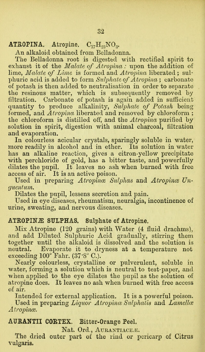 ATSOPINA. Atropine. C17H03NO3. An alkaloid obtained from Belladonna. The Belladonna root is digested with rectified spirit to exhaust it of the Malate of Atropina: upon the addition of lime, Malate of Lime is formed and Atrophia liberated; sul- phuric acid is added to form Siilp)liate of Atropina ; carbonate of potash is then added to neutralisation in order to separate the resinous matter, which is subsequently removed by filtration. Carbonate of potash is again added in sufficient quantity to produce alkalinity, Sulphate of Potash being formed, and Atropina liberated and removed by chloroform ; the chloroform is distilled off, and the Atropina purified by solution in spirit, digestion with animal charcoal, filtration and evaporation. In colourless acicular crystals, sparingly soluble in water, more readily in alcohol and in ether. Its solution in water has an alkaline reaction, gives a citron-yellow precipitate with perchloride of gold, has a bitter taste, and powerfully dilates the pupil. It leaves no ash when burned with free access of air. It is an active poison. Used in preparing Ati^opince. Sulphas and Atropince Un- guentum. Dilates the j)upil, lessens secretion and pain. Used in eye diseases, rheumatism, neuralgia, incontinence of urine, sweating, and nervous diseases. ATEOPIKiS SULPHAS. Sulphate of Atropine. Mix Atropine (120 grains) with Water (4 fluid drachms), and add Diluted Sulphuric Acid gradually, stirring them together until the alkaloid is dissolved and the solution is neutral. Evaporate it to dryness at a temperature not exceeding 100'' Fahr. (37*8 C). Nearly colourless, crystalline or pulverulent, soluble in water, forming a solution w^hich is neutral to test-paper, and when applied to the eye dilates the pupil as the solution of atropine does. It leaves no ash when burned with free access of air. Intended for external application. It is a powerful poison. Used in preparing Liquor Atropinoi Sidphatis and Lamellce Atropince. AUEANTII COETEX. Bitter-Orange Peeh Nat. Ord., Aurantiace.e. The dried outer part of the rind or pericarp of Citrus vulgaris.
