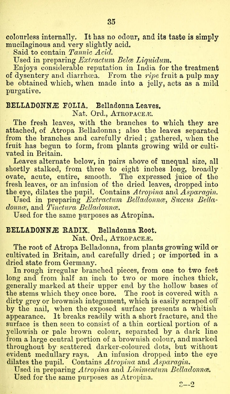 colourless internally. It has no odour, and its taste is simply mucilaginous and very slightly acid. Said to contain Tannic Acid. Used in preparing Extractum Belce TAquidum, Enjoys considerable reputation in India for the treatment of dysentery and diarrhoea. From the ripe fruit a pulp may be obtained which, when made into a jelly, acts as a mild purgative. BELLADOKM FOLIA. Belladonna Leaves. Nat. Ord., Atropace^. The fresh leaves, with the branches to which they are attached, of Atropa Belladonna; also the leaves separated from the branches and carefully dried ; gathered, when the fruit has begun to form, from plants growing wild or culti- vated in Britain. Leaves alternate below, in pairs above of unequal size, all shortly stalked, from three to eight inches long, broadly ovate, acute, entire, smooth. The expressed juice of the fresh leaves, or an infusion of the dried leaves, dropped into the eye, dilates the pupil. Contains A tropina and Asparagin. Used in preparing Extractum BeUadonnce, Succus Bella- donnce, and Tinctiira Belladonnce. Used for the same purposes as Atropina. BELLADONNiS RADIX. Belladonna Root. Nat. Ord., Atropace^. The root of Atropa Belladonna, from plants growing wild or cultivated in Britain, and carefully dried; or imported in a dried state from Germany. In rough irregular branched pieces, from one to two feet long and from half an inch to two or more inches thick, generally marked at their upper end by the hollow bases of the stems which they once bore. The root is covered with a dirty grey or brownish integument, which is easily scraped off by the nail, when the exposed surface presents a whitish appearance. It breaks readily with a short fracture, and the surface is then seen to consist of a thin cortical portion of a yellowish or pale brown colour, separated by a dark line from a large central portion of a brownish colour, and marked throughout by scattered darker-coloured dots, but without evident medullary rays. An infusion dropped into the eye dilates the pupil. Contains Atropina and Asparagin. Used in preparing Atrojnna and Linimentum Belladonnce, Used for the same purposes as Atropina.
