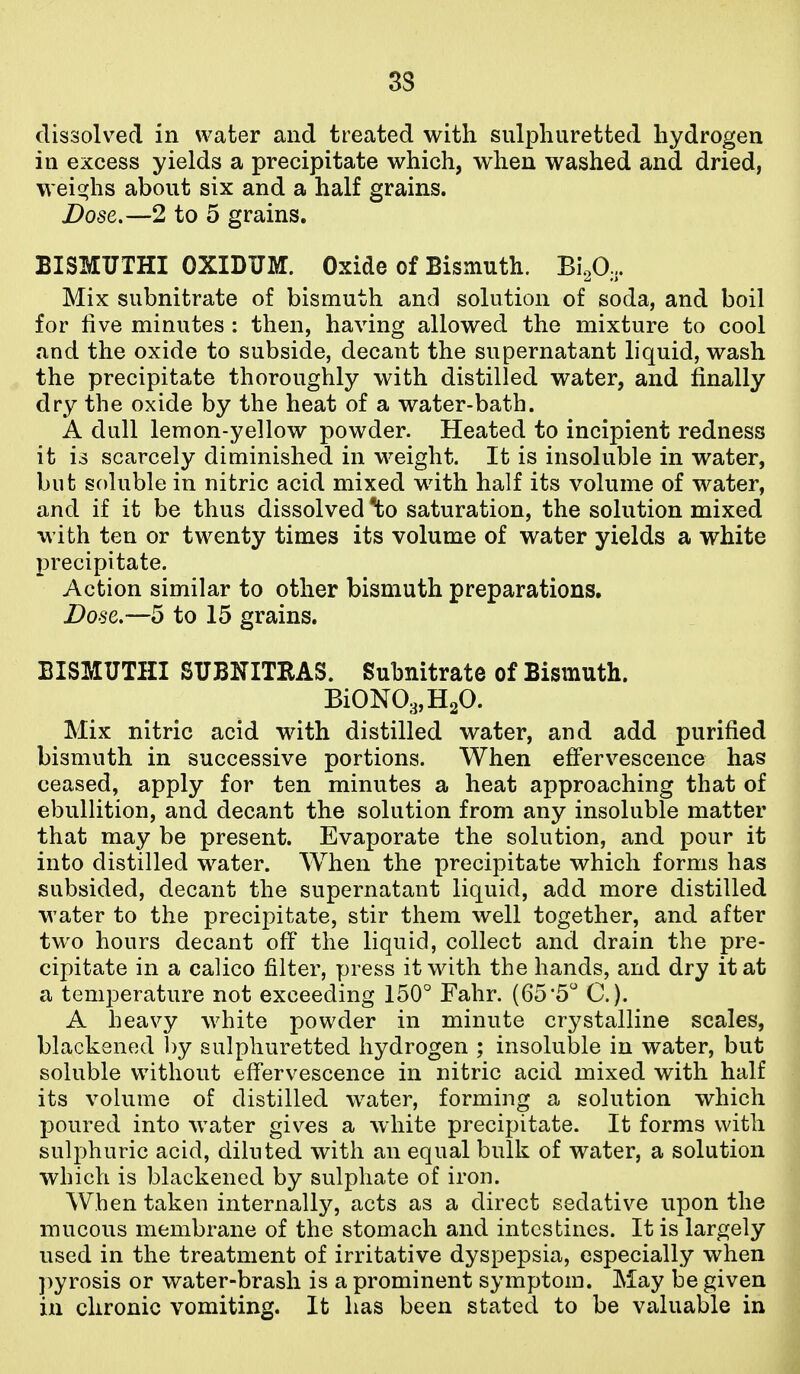 33 dissolved in vA^ater and treated with sulphuretted hydrogen in excess yields a precipitate which, when washed and dried, weighs about six and a half grains. Dose.—2 to 5 grains. BISMUTHI OXIDUM. Oxide of Bismuth. Bi.p.,. Mix subnitrate of bismuth and solution of soda, and boil for live minutes : then, having allowed the mixture to cool and the oxide to subside, decant the supernatant liquid, wash the precipitate thoroughly with distilled water, and finally dry the oxide by the heat of a water-bath. A dull lemon-yellow powder. Heated to incipient redness it is scarcely diminished in weight. It is insoluble in water, but soluble in nitric acid mixed with half its volume of water, and if it be thus dissolved ^o saturation, the solution mixed with ten or twenty times its volume of water yields a white precipitate. Action similar to other bismuth preparations. Dose,—5 to 15 grains, BISMUTHI SUBKITRAS. Subnitrate of Bismuth. BiON03,H20. Mix nitric acid with distilled water, and add purified bismuth in successive portions. When effervescence has ceased, apply for ten minutes a heat approaching that of ebullition, and decant the solution from any insoluble matter that may be present. Evaporate the solution, and pour it into distilled water. When the precipitate which forms has subsided, decant the supernatant liquid, add more distilled water to the precipitate, stir them well together, and after two hours decant off the liquid, collect and drain the pre- cipitate in a calico filter, press it with the hands, and dry it at a temperature not exceeding 150 Fahr. (65*5 C). A heavy white powder in minute crystalline scales, blackened by sulphuretted hydrogen ; insoluble in water, but soluble without effervescence in nitric acid mixed with half its volume of distilled water, forming a solution which poured into water giv^es a white precipitate. It forms with sulphuric acid, diluted with an equal bulk of water, a solution which is blackened by sulphate of iron. When taken internally, acts as a direct sedative upon the mucous membrane of the stomach and intestines. It is largely used in the treatment of irritative dyspepsia, especially when pyrosis or water-brash is a prominent symptom. May be given in chronic vomiting. It has been stated to be valuable in