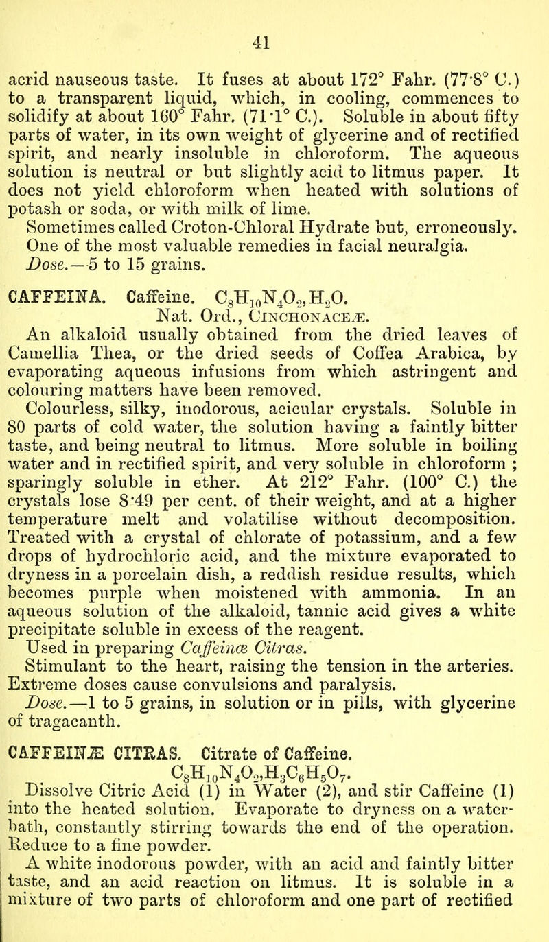 acrid nauseous taste. It fuses at about 172° Fahr. (77'8° C) to a transparent liquid, which, in cooling, commences to solidify at about 160° Fahr. (71*1° C). Soluble in about fifty parts of water, in its own weight of glycerine and of rectified spirit, and nearly insoluble in chloroform. The aqueous solution is neutral or but slightly acid to litmus paper. It does not yield chloroform when heated with solutions of potash or soda, or with milk of lime. Sometimes called Croton-Chloral Hydrate but, erroneously. One of the most valuable remedies in facial neuralgia. Dose.—5 to 15 grains. CAFFEIKA. Caifeine. CgHioNp.,, H,0. Nat. Ord., Cinchonace.e. An alkaloid usually obtained from the dried leaves of Camellia Thea, or the dried seeds of Coffea Arabica, by evaporating aqueous infusions from which astringent and colouring matters have been removed. Colourless, silky, inodorous, acicular crystals. Soluble in 80 parts of cold water, the solution having a faintly bitter taste, and being neutral to litmus. More soluble in boiling water and in rectified spirit, and very soluble in chloroform ; sparingly soluble in ether. At 212° Fahr. (100° C.) the crystals lose 8*49 per cent, of their weight, and at a higher temperature melt and volatilise without decomposition. Treated with a crystal of chlorate of potassium, and a few drops of hydrochloric acid, and the mixture evaporated to dryness in a porcelain dish, a reddish residue results, which becomes purple when moistened with ammonia. In an aqueous solution of the alkaloid, tannic acid gives a white precipitate soluble in excess of the reagent. Used in preparing Caffeiiice CUras. Stimulant to the heart, raising the tension in the arteries. Extreme doses cause convulsions and paralysis. Dose.—1 to 5 grains, in solution or in pills, with glycerine of tragacanth. CAFFEINE CITEAB. Citrate of Caffeine. CgH.oN^O^HsC.H.O,. Dissolve Citric Acid (1) in Water (2), and stir Caffeine (1) into the heated solution. Evaporate to dryness on a water- bath, constantly stirring towards the end of the operation. Reduce to a fine powder. A white inodorous powder, with an acid and faintly bitter taste, and an acid reaction on litmus. It is soluble in a mixture of two parts of chloroform and one part of rectified