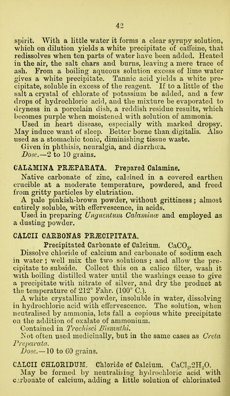 spirit. With a little water it forms a clear syrupy solution, which on dilution yields a white precipitate of caffeine, that redissolves when ten parts of water have been added. Heated in the air, the salt chars and burns, leaving a mere trace of ash. From a boiling aqueous solution excess of lime water gives a white precipitate. Tannic acid yields a white pre- cipitate, soluble in excess of the reagent. If to a little of the salt a crystal of chlorate of potassium be added, and a few drops of hydrochloric acid, and the mixture be evaporated to dryness in a porcelain dish, a reddish residue results, which becomes purple when moistened with solution of ammonia. Used in heart disease, especially with marked dropsy. May induce want of sleep. Better borne than digitalis. Also used as a stomachic tonic, diminishing tissue waste. Given in phthisis, neuralgia, and diarrhoea. Dose.—2 to 10 grains. CALAMINA PRiEPAEATA. Prepared Calamine. Native carbonate of zinc, calcined in a covered earthen crucible at a moderate temperature, powdered, and freed from gritty particles by elutriation. A pale pinkish-brown powder, without grittiness; almost entirely soluble, with effervescence, in acids. Used in preparing Unguentum Calamince and employed as a dusting powder. CALCII CAPvBOlTAS PEJECIPITATA. Precipitated Carbonate of Calcium. CaCOg* Dissolve chloride of calcium and carbonate of sodium each in water ; well mix the two solutions ; and allow the pre- cipitate to subside. Collect this on a calico filter, wash it with boiling distilled water until the washings cease to give a precipitate with nitrate of silver, and dry the product at the temperature of 212° Fahr. (100° C). A white crystalline powder, insoluble in water, dissolving in hydrochloric acid wifch effervescence. The solution, when neutralised by ammonia, lets fall a copious w^hite precipitate on the addition of oxalate of ammonium. Contained in Trocliiscl Blsmutlii. xCot often used medicinally, but in the same cases as Creta Preparata. JJose. —10 to 60 grains. CALCII CHLOHIDUEI. Chloride of Calcium. CaCIo,2HoO. May be formed by neutralising hydrochloric acid with c.irbonate of calcium, adding a little solution of chlorinated