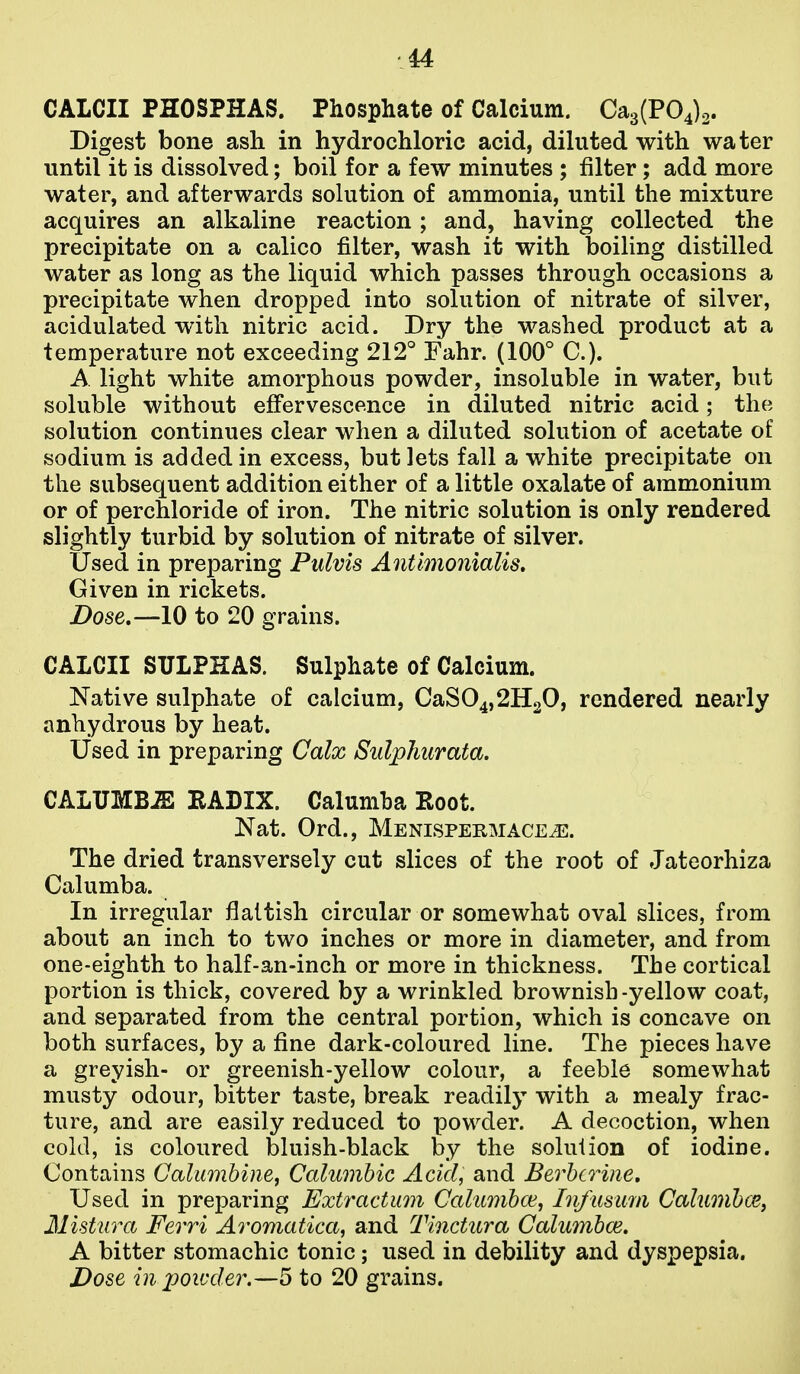 CALCII PHOSPHAS. Phosphate of Calcium. Ca3(P04)2. Digest bone ash in hydrochloric acid, diluted with wa ter until it is dissolved; boil for a few minutes ; filter; add more water, and afterwards solution of ammonia, until the mixture acquires an alkaline reaction; and, having collected the precipitate on a calico filter, wash it with boiling distilled water as long as the liquid which passes through occasions a precipitate when dropped into solution of nitrate of silver, acidulated with nitric acid. Dry the washed product at a temperature not exceeding 212° Fahr. (100° C). A light white amorphous powder, insoluble in water, but soluble without effervescence in diluted nitric acid; the solution continues clear when a diluted solution of acetate of sodium is added in excess, but lets fall a white precipitate on the subsequent addition either of a little oxalate of ammonium or of perchloride of iron. The nitric solution is only rendered slightly turbid by solution of nitrate of silver. Used in preparing Pulvis Antlmonialis, Given in rickets. Dose,—10 to 20 grains. CALCII SULPHAS. Sulphate of Calcium. Native sulphate of calcium, CaS04,2H20, rendered nearly anhydrous by heat. Used in preparing Calx Sulphurata. CALUMB^ EADIX. Calumha Root. Nat. Ord., Menispermace^. The dried transversely cut slices of the root of Jateorhiza Calumba. In irregular flaltish circular or somewhat oval slices, from about an inch to two inches or more in diameter, and from one-eighth to half-an-inch or more in thickness. The cortical portion is thick, covered by a wrinkled brownish -yellow coat, and separated from the central portion, which is concave on both surfaces, by a fine dark-coloured line. The pieces have a greyish- or greenish-yellow colour, a feeble somewhat musty odour, bitter taste, break readily with a mealy frac- ture, and are easily reduced to powder. A decoction, when cold, is coloured bluish-black by the solution of iodine. Contains Galumhine^ Calumhic Acid, and Berbcrine, Used in preparing Extractum Calumha^, Infusum Calumhce, Mistiira Ferri Aromatica, and Tinctura Calumhoi. A bitter stomachic tonic; used in debility and dyspepsia. Dose in 2JOivder.—5 to 20 grains.