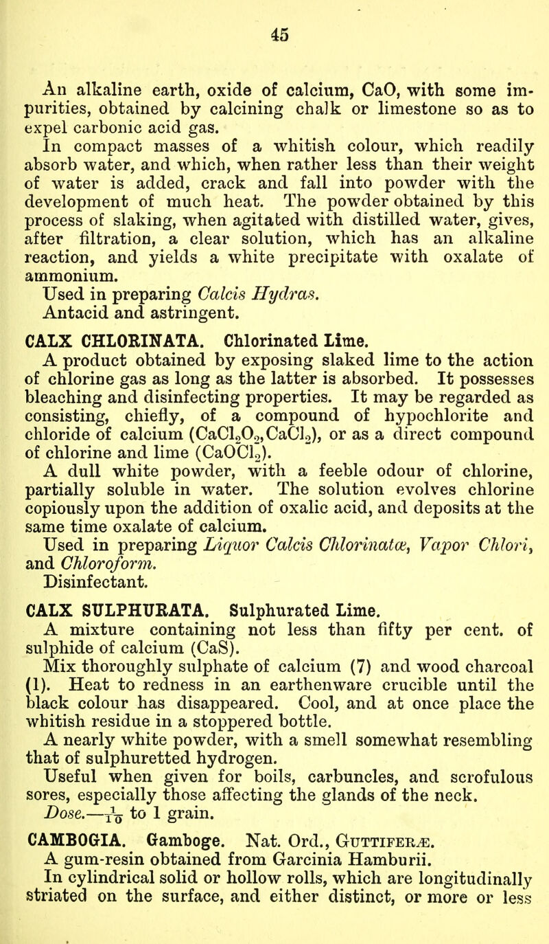 An alkaline earth, oxide of calcium, CaO, with some im- purities, obtained by calcining chalk or limestone so as to expel carbonic acid gas. In compact masses of a whitish colour, which readily absorb water, and which, when rather less than their weight of water is added, crack and fall into powder with the development of much heat. The powder obtained by this process of slaking, when agitated with distilled water, gives, after filtration, a clear solution, which has an alkaline reaction, and yields a white precipitate with oxalate of ammonium. Used in preparing Calcis Hydras. Antacid and astringent. CALX CHLORINATA. Chlorinated Lime. A product obtained by exposing slaked lime to the action of chlorine gas as long as the latter is absorbed. It possesses bleaching and disinfecting properties. It may be regarded as consisting, chiefly, of a compound of hypochlorite and chloride of calcium (CaCl20o,CaCl2), or as a direct compound of chlorine and lime (CaOClo). A dull white powder, with a feeble odour of chlorine, partially soluble in water. The solution evolves chlorine copiously upon the addition of oxalic acid, and deposits at the same time oxalate of calcium. Used in preparing Liquor Calcis Chlorinated, Vapor Chlorij and Chloroform. Disinfectant. CALX SULPHURATA. Sulphurated Lime. A mixture containing not less than fifty per cent, of sulphide of calcium (CaS). Mix thoroughly sulphate of calcium (7) and wood charcoal (1). Heat to redness in an earthenware crucible until the black colour has disappeared. Cool, and at once place the whitish residue in a stoppered bottle. A nearly white powder, with a smell somewhat resembling that of sulphuretted hydrogen. Useful when given for boils, carbuncles, and scrofulous sores, especially those affecting the glands of the neck. Dose.—Yo 1 grain. CAMBOGIA. Gamboge. Nat. Ord., Guttifer^. A gum-resin obtained from Garcinia Hamburii. In cylindrical solid or hollow rolls, which are longitudinally striated on the surface, and either distinct, or more or less