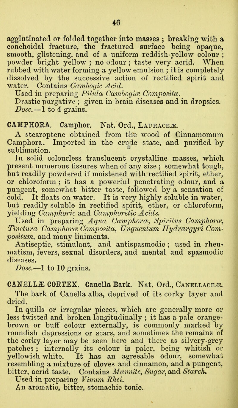 agglutinated or folded together into masses ; breaking with a conchoidal fracture, the fractured surface being opaque, smooth, glistening, and of a uniform reddish-yellow colour ; powder bright yellow ; no odour; taste very acrid. When rubbed with water forming a yellow emulsion ; it is completely dissolved by the successive action of rectified spirit and water. Contains Camhogic Jicid. Used in preparing Pilula Camhogice Composita. Drastic purgative ; given in brain diseases and in dropsies. Dose.—1 to 4 grains. CAMPHOEA. Camphor. Nat. Ord., LAURACEiE. A stearoptene obtained from th^ wood of Cinnamomum Camphora. Imported in the crude state, and purified by sublimation. In solid colourless translucent crystalline masses, which present numerous fissures when of any size ; somewhat tough, but readily powdered if moistened with rectified spirit, ether, or chloroform ; it has a powerful penetrating odour, and a pungent, somewhat bitter taste, followed by a sensation of cold. It floats on water. It is very highly soluble in water, but readily soluble in rectified spirit, ether, or chloroform, yielding Camphoric and Camphoretic Acids. Used in preparing Aqua Camphorce, Spiritus Camphorce, Tinctura Camphorm Composita^ Unguentum Hydrargyri Com- positum, and many liniments. Antiseptic, stimulant, and antispasmodic; used in rheu- matism, fevers, sexual disorders, and mental and spasmodic diseases. Dose.—1 to 10 grains. CANELLJ2 COETEX. Canella Bark. Nat. Ord., Canellace^. The bark of Canella alba, deprived of its corky layer and dried. In quills or irregular pieces, which are generally more or less twisted and broken longitudinally ; it has a pale orange- brown or buff colour externally, is commonly marked by roundish depressions or scars, and sometimes the remains of the corky layer may be seen here and there as silvery-grey patches ; internally its colour is paler, being whitish or yellowish white. It has an agreeable odour, somewhat resembling a mixture of cloves and cinnamon, and a pungent, bitter, acrid taste. Contains Mannite^ Sugar^ and Starch, Used in preparing Vinum JRhei. An aromatic, bitter, stomachic tonic.