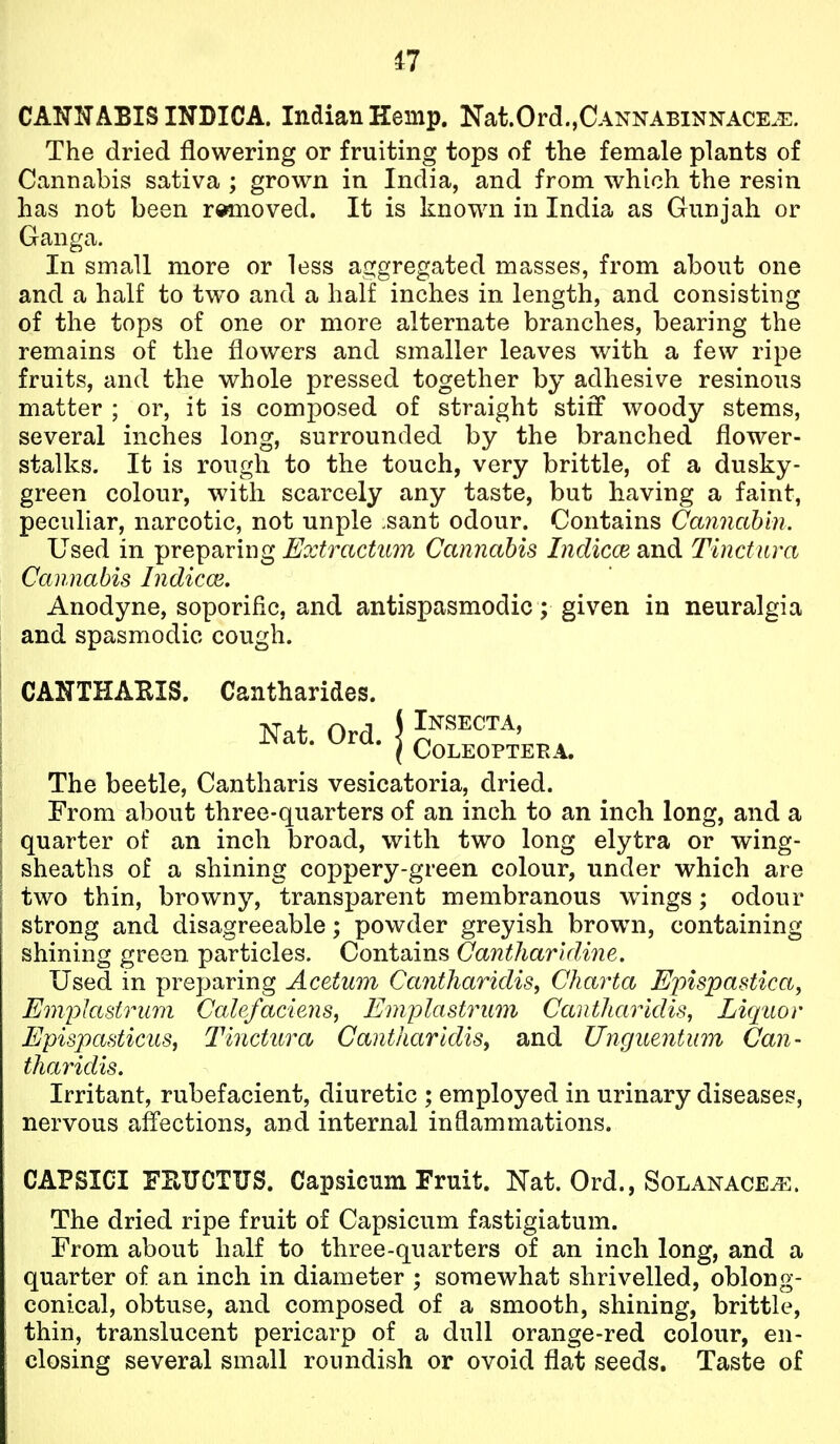 CANNABIS INDICA. Indian Hemp. Nat.Ord.,CANNABiNNACE.E. The dried flowering or fruiting tops of the female plants of Cannabis sativa ; grown in India, and from which the resin has not been rwnoved. It is known in India as Gunjah or Ganga. In small more or less aggregated masses, from about one and a half to two and a half inches in length, and consisting of the tops of one or more alternate branches, bearing the remains of the flowers and smaller leaves with a few ripe fruits, and the whole pressed together by adhesive resinous matter ; or, it is composed of straight stiff woody stems, several inches long, surrounded by the branched flower- stalks. It is rough to the touch, very brittle, of a dusky- green colour, with scarcely any taste, but having a faint, peculiar, narcotic, not unple sant odour. Contains Cannahin. Used in preparing Extractum Cannabis Indicce and Tinctura Cannabis Indicm, Anodyne, soporific, and antispasmodic; given in neuralgia and spasmodic cough. CANTHABIS. Cantharides. Nat Ord jl^^SECTA, The beetle, Cantharis vesicatoria, dried. From about three-quarters of an inch to an inch long, and a quarter of an inch broad, with two long elytra or wing- sheaths of a shining coppery-green colour, under which are two thin, browny, transparent membranous wrings; odour strong and disagreeable; powder greyish brown, containing shining green particles. Contains Cantharidiiie. Used in preparing Acetum Ca7itharidis, Charta Epispastica, EmpJastrum Calefaciens, Emplastrmn Cautharidis, Liquor Epispasticus, T'iiictura CanthartdiSy and Unguentum Can- tharidis. Irritant, rubefacient, diuretic ; employed in urinary diseases, nervous affections, and internal inflammations. CAPSICI FPtUCTUS. Capsicum Fruit. Nat. Ord., Solanace^. The dried ripe fruit of Capsicum fastigiatum. From about half to three-quarters of an inch long, and a quarter of an inch in diameter ; somewhat shrivelled, oblong- conical, obtuse, and composed of a smooth, shining, brittle, thin, translucent pericarp of a dull orange-red colour, en- closing several small roundish or ovoid flat seeds. Taste of