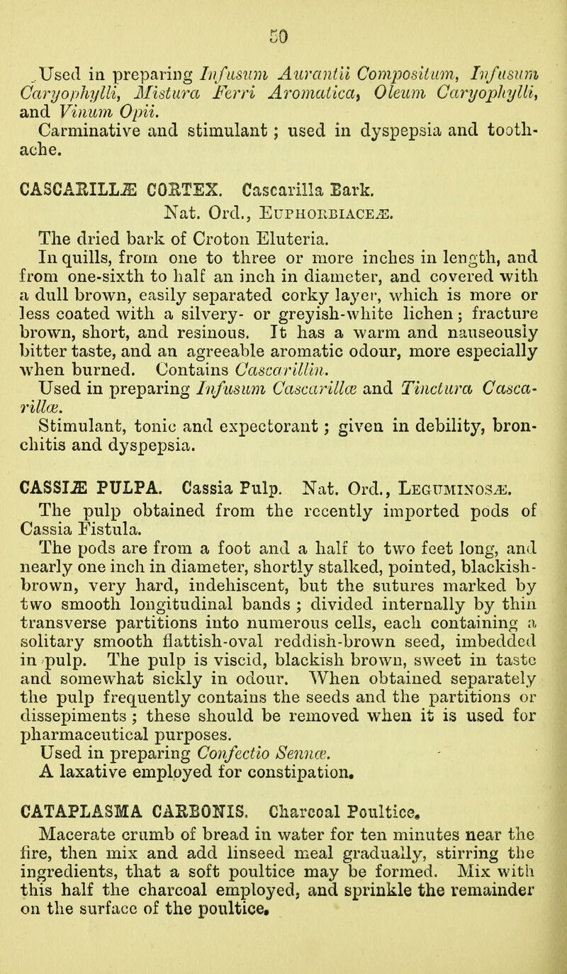 _.Used ill preparing lufasum Aurantii Composiiam, Iv/usum Caryopliylli, Mistura Ftrri AromcUicai Oleum Garyophylli, and Vinum Opii. Carminative and stimulant; used in dyspepsia and tooth- ache. CASCAEILLiE COBTEX. Cascarilla Bark. Nat. Ord., EuPHor.BiACE^. The dried bark of Croton Eluteria. In quills, from one to three or more inches in length, and from one-sixth to half an inch in diameter, and covered with a dull brown, easily separated corky layer, which is more or less coated with a silvery- or greyish-white lichen; fracture brown, short, and resinous. It has a warm and nauseously bitter taste, and an agreeable aromatic odour, more especially when burned. Contains Cascarillln. Used in preparing Infusiim Cascarillce and Tinctiira Casca- 7'illai. Stimulant, tonic and expectorant; given in debility, bron- chitis and dyspepsia. CASSIA PULPA. Cassia Pulp. Nat. Ord., Legttminosj^. The pulp obtained from the recently imported pods of Cassia Fistula. The pods are from a foot and a half to two feet long, and nearly one inch in diameter, shortly stalked, pointed, blackish- brown, very hard, indehiscent, but the sutures marked by two smooth longitudinal bands ; divided internally by thin transverse partitions into numerous cells, each containing a solitary smooth flattish-oval reddish-brown seed, imbedded in pulp. The pulp is viscid, blackish brown, sweet in taste and somewhat sickly in odour. When obtained separately the pulp frequently contains the seeds and the partitions or dissepiments ; these should be removed w^hen it is used for pharmaceutical purposes. Used in preparing Confectio Sennce. A laxative employed for constipation, CATAPLASMA CAKEOITIS. Charcoal Poultice, Macerate crumb of bread in water for ten minutes near the fire, then mix and add linseed meal gradually, stirring the ingredients, that a soft poultice may be formed. Mix with this half the charcoal employed, and sprinkle the remainder on the surface of the poultice.