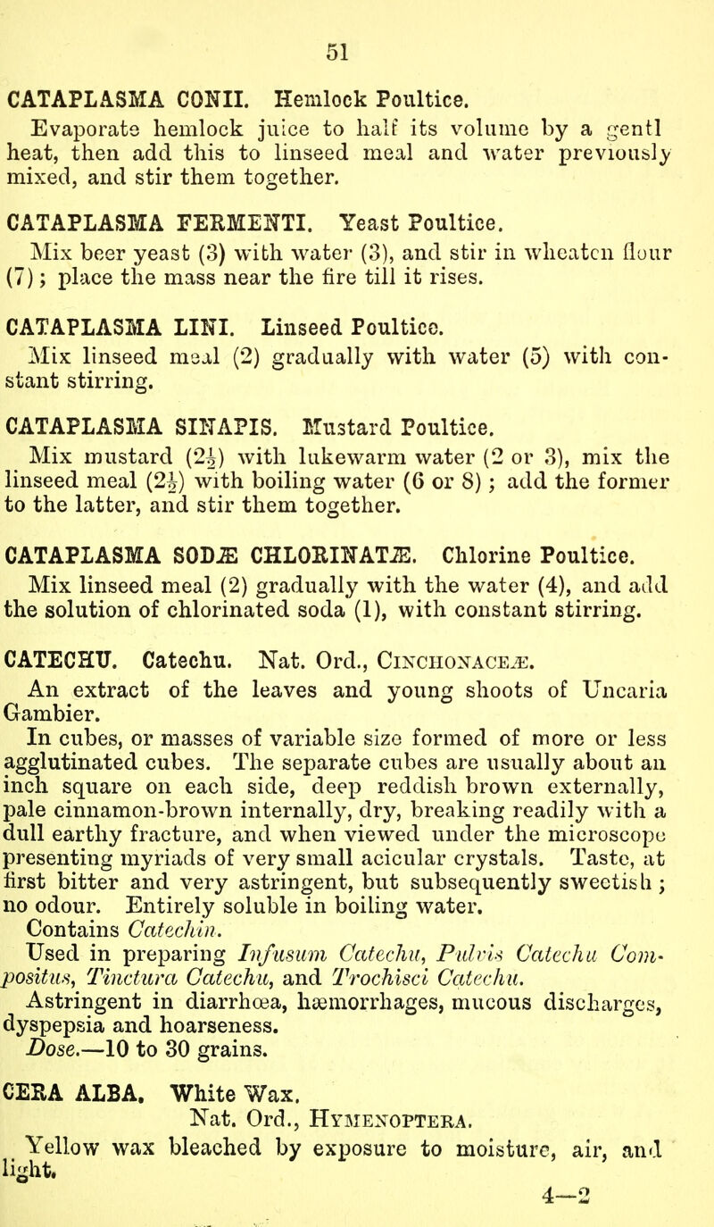 CATAPLASMA CONII. Hemlock Poultice. Evaporate hemlock juice to halt its volume by a gentl heat, then add this to linseed meal and water previously mixed, and stir them together. CATAPLASMA FEUMEITTI. Yeast Poultice. Mix beer yeast (3) with water (3), and stir in wheatcn flour (7); place the mass near the fire till it rises. CATAPLASMA LINI. Linseed Poultice. Mix linseed meal (2) gradually with water (5) with con- stant stirring. CATAPLASMA SINAPIS. Mustard Poultice. Mix mustard (2^) with lukewarm water (2 or 3), mix the linseed meal (2^) with boiling water (6 or 8); add the former to the latter, and stir them together. CATAPLASMA SOD^ CHLOEIlTATiE. Chlorine Poultice. Mix linseed meal (2) gradually with the water (4), and add the solution of chlorinated soda (1), with constant stirring. CATECHU. Catechu. Nat. Ord., Cinchonace.^!:. An extract of the leaves and young shoots of Uncaria Gambier. In cubes, or masses of variable size formed of more or less agglutinated cubes. The separate cubes are usually about an inch square on each side, deep reddish brown externally, pale cinnamon-brown internally, dry, breaking readily with a dull earthy fracture, and when viewed under the microscope presenting myriads of very small acicular crystals. Taste, at first bitter and very astringent, but subsequently sweetish; no odour. Entirely soluble in boiling water. Contains Catechin. Used in preparing Lifiisum Catechu, Pnlris Catechu Com- positus, Tinctura Catechu^ and Trochiscl Catechu. Astringent in diarrhoea, haemorrhages, mucous discharges, dyspepsia and hoarseness. Dose.—10 to 30 grains. CERA ALBA. White Wax. ISTat. Ord., Hymexoptera. Yellow wax bleached by exposure to moisture, air, and li^^ht. 4—2