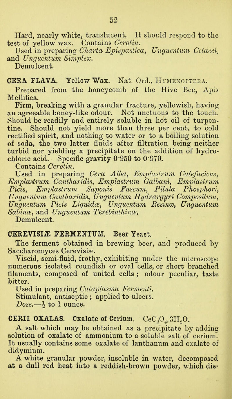 Hard, nearly white, translucent. It should respoiul to the test of yellow wax. Contains Cerotin. Used in preparing Charta Episimdica, Unguentum Ceiacei; and Unguentum Simplex, Demulcent. CESA. FLAVA. Yellow Wax. Nat. Ord., HrMEXoPTERA. Prepared from the honeycomb of the Hive Bee, Apis Mellifica. Firm, breaking with a granular fracture, yellowish, having an agreeable honey-like odour. Not unctuous to the touch. Should be readily and entirely soluble in hot oil of turpen- tine. Should not yield more than three per cent, to cold rectified spirit, and nothing to water or to a boiling solution of soda, the two latter fluids after filtration being neither turbid nor yielding a precipitate on the addition of hydro- chloric acid. Specific gravity 0'950 to 0970. Contains Cerotin. Used in preparing Cera Alba, Emplasirum Calefackns^ Emplastrum Cantharidis, Emplasirum Galhani, Emplasirum Ficis, Emplastrum Saponis Fuscum, Filula Phosphor}, Unguentum Cantharidis, Unguentum Hydrargyri Compositum, Unguentum Fids Liquidce, Unguentum Resince, Unguentum Sahina, and Unguentum Terehiiithinoi, Demulcent. CEREVISI^ FERMENTUM. Beer Yeast. The ferment obtained in brewing beer, and produced by Saccharomyces Cerevisise. Viscid, semi-fluid, frothy, exhibiting under the microscope numerous isolated roundish or oval cells, or short branched filaments, composed of united cells ; odour peculiar, taste bitter. Used in preparing Cataplasma FermentL Stimulant, antiseptic ; applied to ulcers. Dose.—J to 1 ounce. CERII OXALAS. Oxalate of Cerium. CeC.04,3ILO. A salt which may be obtained as a precipitate by adding solution of oxalate of ammonium to a soluble salt of cerium. It usually contains some oxalate of lanthanum and oxalate of didymium. A white granular powder, insoluble in water, decomposed at a dull red heat into a reddish-brown powder, which dis-