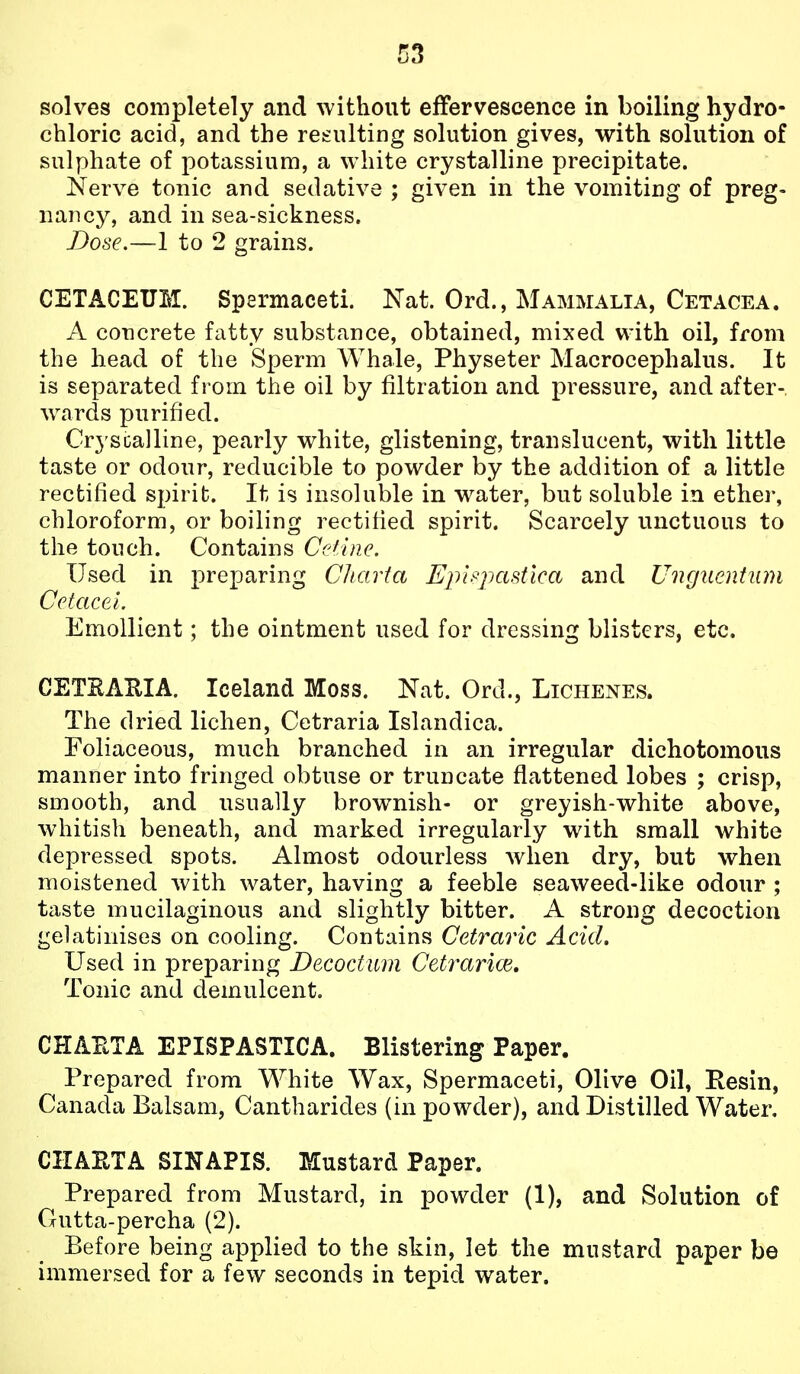 solves completely and without effervescence in boiling hydro- chloric acid, and the reeulting solution gives, with solution of sulphate of potassium, a white crystalline precipitate. Nerve tonic and sedative ; given in the vomiting of preg- nancy, and in sea-sickness. Dose.—1 to 2 grains. CETACEUM. Spermaceti. Nat. Ord., Mammalia, Cetacea. A concrete fatty substance, obtained, mixed with oil, from the head of the Sperm Whale, Physeter Macrocephalus. It is separated from the oil by filtration and pressure, and after- wards purified. Cryscalline, pearly white, glistening, translucent, with little taste or odour, reducible to powder by the addition of a little rectified spirit. It is insoluble in water, but soluble in ether, chloroform, or boiling rectified spirit. Scarcely unctuous to the touch. Contains Ccdlne. Used in preparing Chcnia Epi^pastlca and Ungiientiun CctaceL Emollient; the ointment used for dressing blisters, etc. CETEAHIA. Iceland Moss. Nat. Ord., Lichenes. The dried lichen, Cetraria Islandica. Foliaceous, much branched in an irregular dichotomous manner into fringed obtuse or truncate flattened lobes ; crisp, smooth, and usually brownish- or greyish-white above, whitish beneath, and marked irregularly with small white depressed spots. Almost odourless when dry, but when moistened with water, having a feeble seaweed-like odour ; taste mucilaginous and slightly bitter. A strong decoction gelatinises on cooling. Contains Cetraric Acid. Used in preparing Decoctum Cetrarice. Tonic and demulcent. CHAETA EPISPASTICA. Blistering Paper. Prepared from White Wax, Spermaceti, Olive Oil, Resin, Canada Balsam, Cantharides (in powder), and Distilled Water. CHAETA SINAPIS. Mustard Paper. Prepared from Mustard, in powder (1), and Solution of Gutta-percha (2). Before being applied to the skin, let the mustard paper be immersed for a few seconds in tepid water.