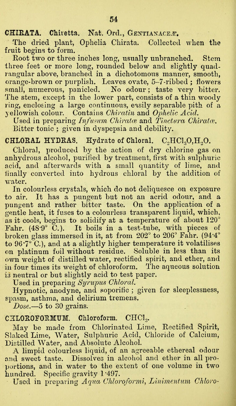 CHIEATA. Chiietta. Nat. Ord., Gentianace.^:. The dried plant, Ophelia Chirata. Collected when the fruit begins to form. Root two or three inches long, usually unbranched. Stem three feet or more long, rounded below and slightly quad- rangular above, branched in a dichotomous manner, smooth, orange-brown or purplish. Leaves ovate, 5-7-ribbed ; flowers small, numerous, panicled. No odour; taste very bitter. The stem, except in the lower part, consists of a thin woody ring, enclosing a large continuous, easily separable pith of a yellowish colour. Contains Chiratin and Ophelic Acid. Used in preparing Infusum Chiratce and Tinctura Chirata'. Bitter tonic ; given in dyspepsia and debility. CHLOEAL HYDEAS. Hydrate of Chloral. C,HCIoP,HoO. Chloral, produced hy the action of dry chlorine gas on anhydrous alcohol, purified by treatment, first with sulphuric acid, and afterwards with a small quantity of lime, and finally converted into hydrous chloral by the addition of water. In colourless crystals, which do not deliquesce on exposure to air. It has a pungent but not an acrid odour, and a pungent and rather bitter taste. On the application of a gentle heat, it fuses to a colourless transparent liquid, which, as it cools, begins to solidify at a temperature of about 120° Fahr. (48*9'' C). It boils in a test-tube, with pieces of broken glass immersed in it, at from 202° to 206° Fahr. (94*4° to 96'7° C), and at a slightly higher temperature it volatilises on platinum foil without residue. Soluble in less than its own weight of distilled water, rectified spirit, and ether, and in four times its weight of chloroform. The aqueous solution is neutral or but slightly acid to test paper. Used in preparing Syrupus Chloral. Hypnotic, anodyne, and soporific ; given for sleeplessness, spasm, asthma, and delirium tremens. Dose.—5 to 30 grains. CZLOEOFOEMirM. Chloroform. CIICl.,. May be made from Chlorinated Lime, Rectified Spirit, Slaked Lime, Water, Sulphuric Acid, Chloride of Calcium, Distilled Water, and Absolute Alcohol. A limpid colourless liquid, of an agreeable ethereal odour and sweet taste. Dissolves in alcohol and ether in all pro- portions, and in water to the extent of one volume in two nundred. Specific gravity 1 '497. Used in preparing Aqua Chloroformii Linimentum Chloro-