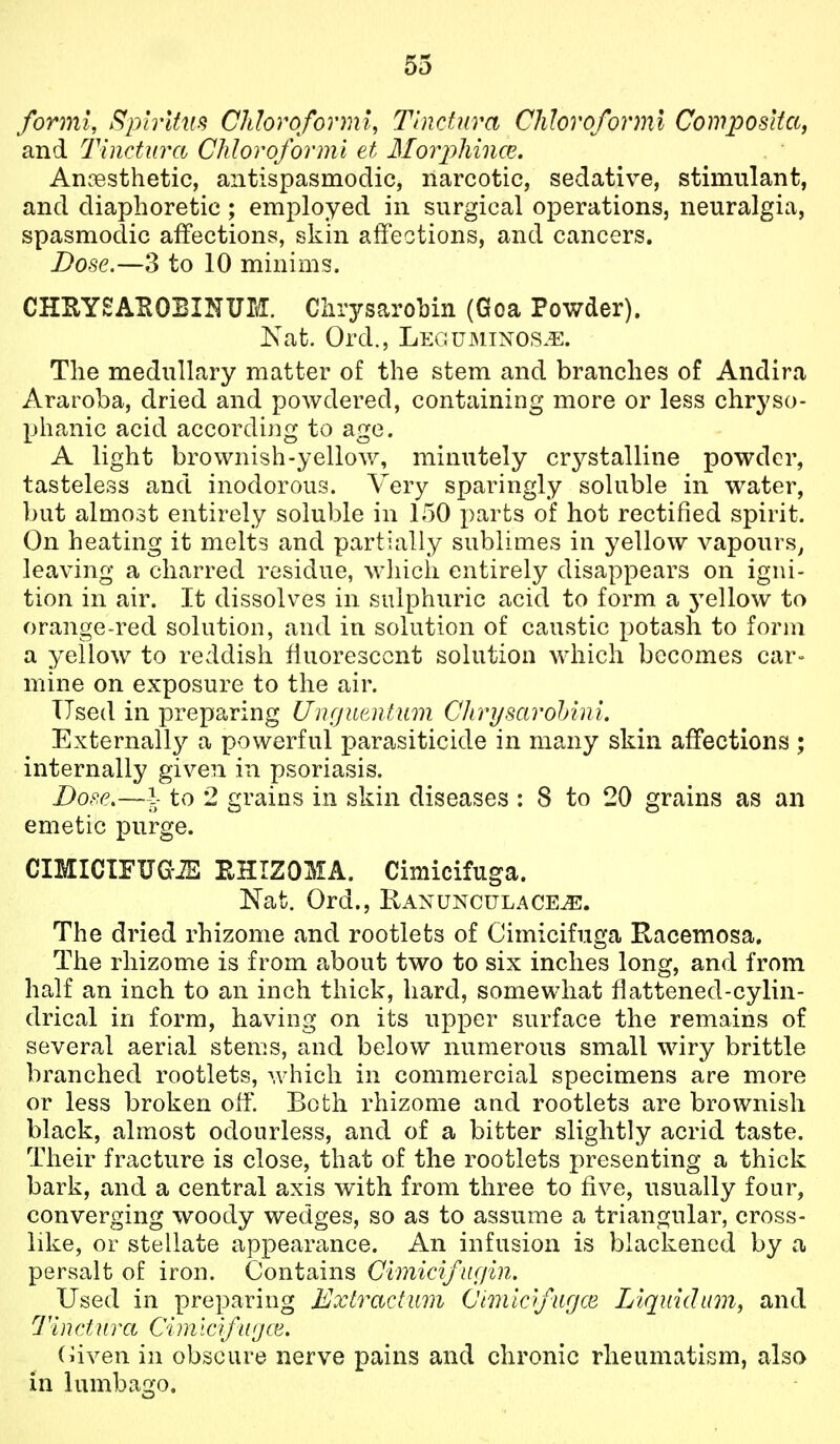 formi, Sphitiis Chloroformi, Tinctura Chloroforml Cowposita, and Tinctura Chloroformi et Mor2'>liince. Anaesthetic, antispasmodic, narcotic, sedative, stimulant, and diaphoretic; employed in surgical operations, neuralgia, spasmodic affections, skin affections, and cancers. Dose.—3 to 10 minims. CHUYSABOBINUM. Ciirysarobin (Goa Powder). Kat. Ord., Legumtnos.e. The medullary matter of the stem and branches of Andira Araroba, dried and powdered, containing more or less chryso- phanic acid according to age. A light brownish-yellow, minutely crystalline powder, tasteless and inodorous. Very sparingly soluble in water, but almost entirely soluble in 150 parts of hot rectified spirit. On heating it melts and partially sublimes in yellow vapours^ leaving a charred residue, which entirely disappears on igni- tion in air. It dissolves in sulphuric acid to form a yellow to orange-red solution, and in solution of caustic potash to form a yellow to reddish fluorescent solution which becomes car- mine on exposure to the air. Used in preparing Unfjuentum Chrysarohini. Externally a powerful parasiticide in many skin affections ; internally given in psoriasis. Dop.e.—-i to 2 grains in skin diseases : 8 to 20 grains as an emetic purge. CIMICIFUG-iS EHIZOMA. Cimicifuga. Nat. Ord., Ranunculace^. The dried rhizome and rootlets of Cimicifuga Racemosa. The rhizome is from about two to six inches long, and from half an inch to an inch thick, hard, somewhat flattened-cylin- drical in form, having on its upper surface the remains of several aerial stems, and below numerous small wiry brittle branched rootlets, which in commercial specimens are more or less broken off. Both rhizome and rootlets are brownish black, almost odourless, and of a bitter slightly acrid taste. Their fracture is close, that of the rootlets presenting a thick bark, and a central axis with from three to five, usually four, converging woody wedges, so as to assume a triangular, cross- like, or stellate appearance. An infusion is blackened by a persalt of iron. Contains Cimicifiif/in. Used in preparing Extractum Cmiofurjce Liquid urn, and 7 in dura Cim Icifu jce. (iiven in obscure nerve pains and chronic rheumatism, also in lumbago.