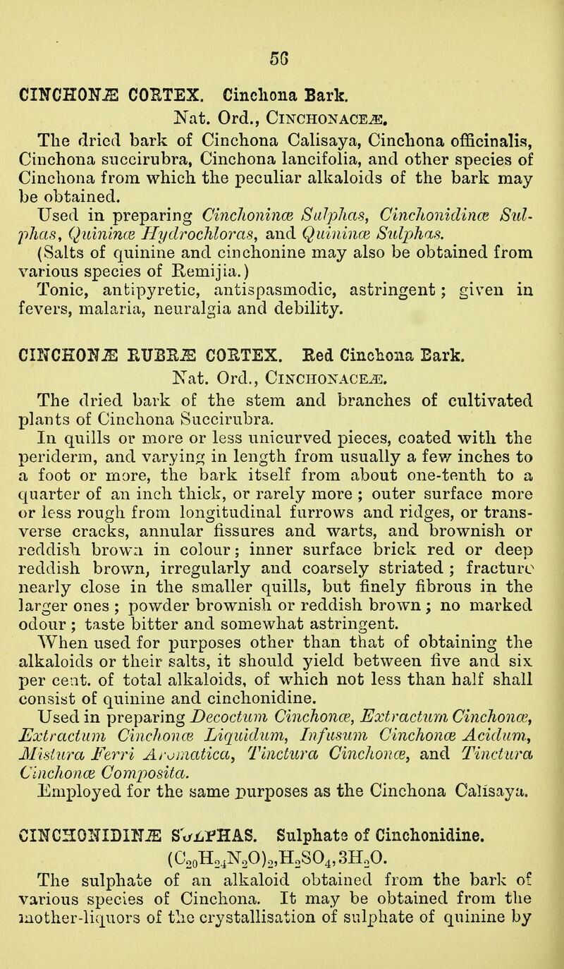 5G CmCRO-HJE COETEX. Cinchona Bark. Is at. Ord., ClNCHONACEJi!, The dried bark of Cinchona Calisaya, Cinchona officinalis?, Cinchona snccirubra, Cinchona lancifolia, and other species of Cinchona from which the loeculiar alkaloids of the bark may be obtained. Used in preparing Cinclioninm SaJpJias, CincJionidince Sul- phas, Quinince Uydrochloras, and Quinince Sulphas. (Salts of quinine and cinchonine may also be obtained from various species of Remijia.) Tonic, antipyretic, antispasmodic, astringent; given in fevers, malaria, neuralgia and debility. CINCHOH^ EUBE^ COETEX. Hed Cinchona Bark. Nat. Ord., CiNCHONACE^. The dried bark of the stem and branches of cultivated plants of Cinchona Succirubra. In quills or more or less unicurved pieces, coated with the periderm, and varyinfi; in length from usually a iQyr inches to a foot or more, the bark itself from about one-tenth to a quarter of an inch thick, or rarely more ; outer surface more or less rough from longitudinal furrows and ridges, or trans- verse cracks, annular fissures and warts, and brownish or reddish browa in colour; inner surface brick red or deep reddish brown, irregularly and coarsely striated ; fracture nearly close in the smaller quills, but finely fibrous in the larger ones ; powder brownish or reddish brown ; no marked odour ; taste bitter and somewhat astringent. When used for purposes other than that of obtaining the alkaloids or their salts, it should yield between five and six per cent, of total alkaloids, of which not less than half shall consist of quinine and cinchonidine. Used in preparing Decoctum Cinchonce, Extractum Cinchoncey Extractum Cinchonce Liqiddum, Infusum Cinchonce Aciclum.^ Misiura Eerri Aromatica, Tinctura Cinchonce, and Tinctiira Cinchonce Composita. Employed for the same purposes as the Cinchona Calisaya, CIHCHOITIDIlTiE SVi^rHAS. Sulphate of Cinchonidine. (C2oHo4N20)o,HoS04,3H,0. The sulphate of an alkaloid obtained from the bark of various species of Cinchona. It may be obtained from the inother-liquors of the crystallisation of sulphate of quinine by