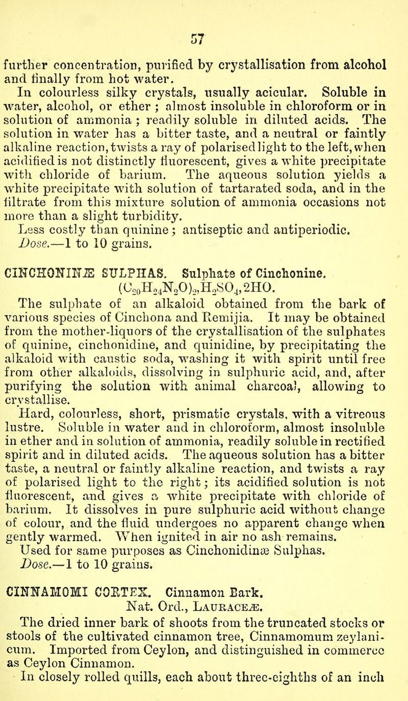 further concentration, purified by crystallisation from alcohol and tinally from hot water. In colourless silky crystals, usually acicular. Soluble in water, alcohol, or ether ; almost insoluble in chloroform or in solution of ammonia ; readily soluble in diluted acids. The solution in water has a bitter taste, and a neutral or faintly alkaline reaction, twists a ray of polarised light to the left, when acidified is not distinctly fiuorescent, gives a white precipitate with chloride of barium. The aqueous solution yields a w^hite precipitate with solution of tartarated soda, and in the filtrate from this mixture solution of ammonia occasions not more than a slight turbidity. Less costly than quinine ; antiseptic and antiperiodic. Dose.—1 to 10 grains. CIKCHONmiS SULPHAS. Sulphate of Cinchonine. (C.oHo4NoO)o,H2!^04,2HO. The sulphate of an alkaloid obtained from the bark of various species of Cinchona and Kemijia. It may be obtained from the mother-liquors of the crystallisation of the sulphates of quinine, cinchonidine, and quinidine, by precipitating the alkaloid with caustic soda, washing it with spirit until free from other alkaloids, dissolving in sulphuric acid, and, after purifying the solution with animal charcoal, allowing to crystallise. Hard, colourless, short, prismatic crystals, with a vitreous lustre. Soluble in water and in chloroform, almost insoluble in ether and in solution of ammonia, readily soluble in rectified spirit and in diluted acids. The aqueous solution has a bitter taste, a neutral or faintly alkaline reaction, and twists a ray of polarised light to the right; its acidified solution is not fluorescent, and gives white precipitate with chloride of barium. It dissolves in pure sulphuric acid without change of colour, and the fluid undergoes no apparent change when gently warmed. When ignited in air no ash remains. Used for same purposes as Cinchonidinse Sulphas. Dose.— 1 to 10 grains. CINNAMOMI COETEX. Cinnamon Bark. Nat. Ord., Laurace^. The dried inner bark of shoots from the truncated stocks or stools of the cultivated cinnamon tree, Cinnamomum zeylani- cum. Imported from Ceylon, and distinguished in commerce as Ceylon Cinnamon. In closely rolled quills, each about three-eighths of an inch